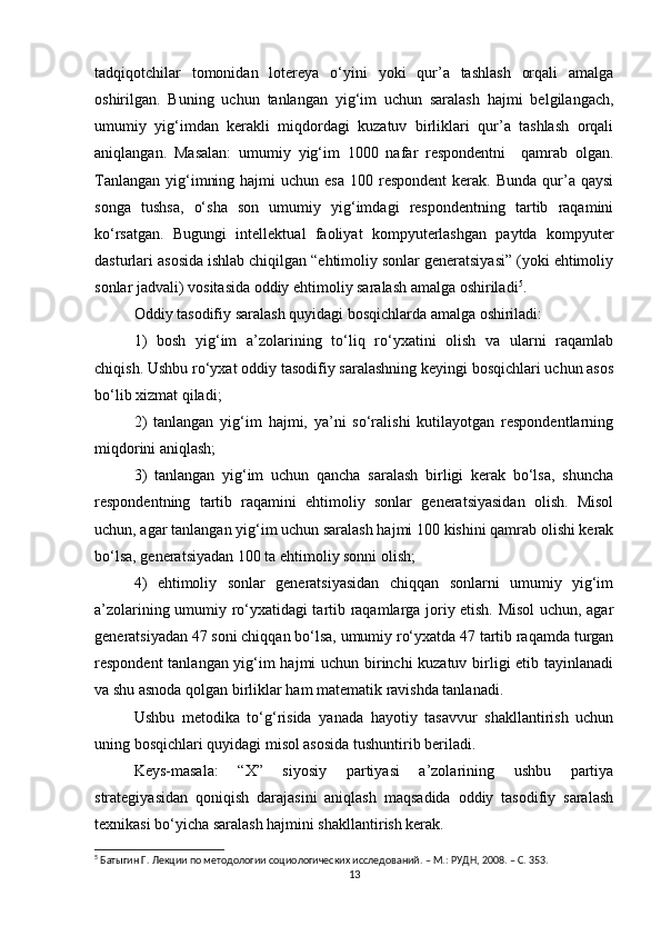 tadqiqotchilar   tomonidan   lotereya   о‘yini   yoki   qur’a   tashlash   orqali   amalga
oshirilgan.   Buning   uchun   tanlangan   yig‘im   uchun   saralash   hajmi   belgilangach,
umumiy   yig‘imdan   kerakli   miqdordagi   kuzatuv   birliklari   qur’a   tashlash   orqali
aniqlangan.   Masalan:   umumiy   yig‘im   1000   nafar   respondentni     qamrab   olgan.
Tanlangan  yig‘imning  hajmi  uchun  esa  100  respondent   kerak.  Bunda  qur’a  qaysi
songa   tushsa,   о‘sha   son   umumiy   yig‘imdagi   respondentning   tartib   raqamini
kо‘rsatgan.   Bugungi   intellektual   faoliyat   kompyuterlashgan   paytda   kompyuter
dasturlari asosida ishlab chiqilgan “ehtimoliy sonlar generatsiyasi” (yoki ehtimoliy
sonlar jadvali) vositasida oddiy ehtimoliy saralash amalga oshiriladi 5
. 
Oddiy tasodifiy saralash quyidagi bosqichlarda amalga oshiriladi: 
1)   bosh   yig‘im   a’zolarining   tо‘liq   rо‘yxatini   olish   va   ularni   raqamlab
chiqish. Ushbu rо‘yxat oddiy tasodifiy saralashning keyingi bosqichlari uchun asos
bо‘lib xizmat qiladi; 
2)   tanlangan   yig‘im   hajmi,   ya’ni   sо‘ralishi   kutilayotgan   respondentlarning
miqdorini aniqlash; 
3)   tanlangan   yig‘im   uchun   qancha   saralash   birligi   kerak   bо‘lsa,   shuncha
respondentning   tartib   raqamini   ehtimoliy   sonlar   generatsiyasidan   olish.   Misol
uchun, agar tanlangan yig‘im uchun saralash hajmi 100 kishini qamrab olishi kerak
bо‘lsa, generatsiyadan 100 ta ehtimoliy sonni olish; 
4)   ehtimoliy   sonlar   generatsiyasidan   chiqqan   sonlarni   umumiy   yig‘im
a’zolarining umumiy rо‘yxatidagi tartib raqamlarga joriy etish. Misol  uchun, agar
generatsiyadan 47 soni chiqqan bо‘lsa, umumiy rо‘yxatda 47 tartib raqamda turgan
respondent tanlangan yig‘im hajmi uchun birinchi kuzatuv birligi etib tayinlanadi
va shu asnoda qolgan birliklar ham matematik ravishda tanlanadi. 
Ushbu   metodika   tо‘g‘risida   yanada   hayotiy   tasavvur   shakllantirish   uchun
uning bosqichlari quyidagi misol asosida tushuntirib beriladi. 
Keys-masala:   “X”   siyosiy   partiyasi   a’zolarining   ushbu   partiya
strategiyasidan   qoniqish   darajasini   aniqlash   maqsadida   oddiy   tasodifiy   saralash
texnikasi bо‘yicha saralash hajmini shakllantirish kerak. 
5
 Батыгин Г. Лекции по методологии социологических исследований. – М.: РУДН, 2008. – C. 353.
13