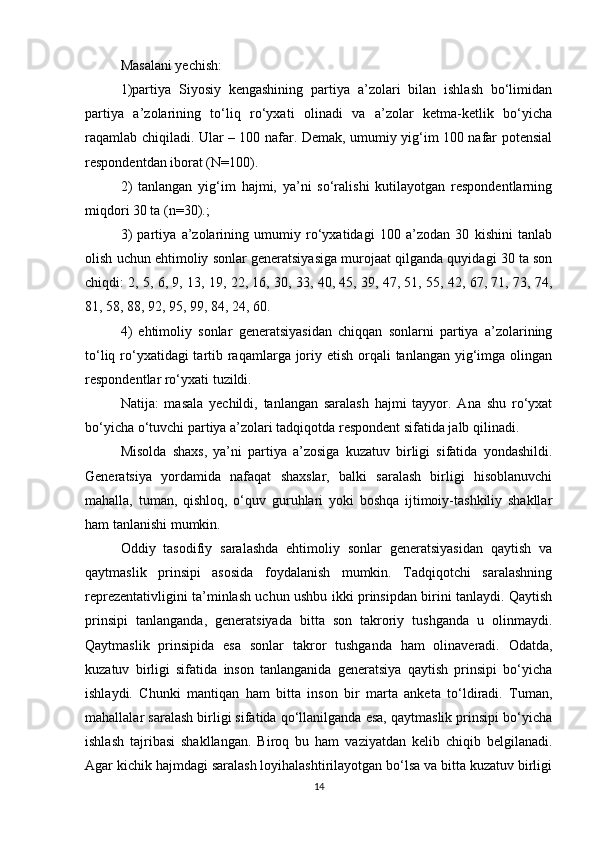 Masalani yechish: 
1)partiya   Siyosiy   kengashining   partiya   a’zolari   bilan   ishlash   bо‘limidan
partiya   a’zolarining   tо‘liq   rо‘yxati   olinadi   va   a’zolar   ketma-ketlik   bо‘yicha
raqamlab chiqiladi. Ular – 100 nafar. Demak, umumiy yig‘im 100 nafar potensial
respondentdan iborat (N=100).
2)   tanlangan   yig‘im   hajmi,   ya’ni   sо‘ralishi   kutilayotgan   respondentlarning
miqdori 30 ta (n=30).; 
3)   partiya   a’zolarining   umumiy   rо‘yxatidagi   100   a’zodan   30   kishini   tanlab
olish uchun ehtimoliy sonlar generatsiyasiga murojaat qilganda quyidagi 30 ta son
chiqdi: 2, 5, 6, 9, 13, 19, 22, 16, 30, 33, 40, 45, 39, 47, 51, 55, 42, 67, 71, 73, 74,
81, 58, 88, 92, 95, 99, 84, 24, 60. 
4)   ehtimoliy   sonlar   generatsiyasidan   chiqqan   sonlarni   partiya   a’zolarining
tо‘liq rо‘yxatidagi tartib raqamlarga joriy etish orqali  tanlangan yig‘imga olingan
respondentlar rо‘yxati tuzildi.
Natija:   masala   yechildi,   tanlangan   saralash   hajmi   tayyor.   Ana   shu   rо‘yxat
bо‘yicha о‘tuvchi partiya a’zolari tadqiqotda respondent sifatida jalb qilinadi. 
Misolda   shaxs,   ya’ni   partiya   a’zosiga   kuzatuv   birligi   sifatida   yondashildi.
Generatsiya   yordamida   nafaqat   shaxslar,   balki   saralash   birligi   hisoblanuvchi
mahalla,   tuman,   qishloq,   о‘quv   guruhlari   yoki   boshqa   ijtimoiy-tashkiliy   shakllar
ham tanlanishi mumkin. 
Oddiy   tasodifiy   saralashda   ehtimoliy   sonlar   generatsiyasidan   qaytish   va
qaytmaslik   prinsipi   asosida   foydalanish   mumkin.   Tadqiqotchi   saralashning
reprezentativligini ta’minlash uchun ushbu ikki prinsipdan birini tanlaydi. Qaytish
prinsipi   tanlanganda,   generatsiyada   bitta   son   takroriy   tushganda   u   olinmaydi.
Qaytmaslik   prinsipida   esa   sonlar   takror   tushganda   ham   olinaveradi.   Odatda,
kuzatuv   birligi   sifatida   inson   tanlanganida   generatsiya   qaytish   prinsipi   bо‘yicha
ishlaydi.   Chunki   mantiqan   ham   bitta   inson   bir   marta   anketa   tо‘ldiradi.   Tuman,
mahallalar saralash birligi sifatida qо‘llanilganda esa, qaytmaslik prinsipi bо‘yicha
ishlash   tajribasi   shakllangan.   Biroq   bu   ham   vaziyatdan   kelib   chiqib   belgilanadi.
Agar kichik hajmdagi saralash loyihalashtirilayotgan bо‘lsa va bitta kuzatuv birligi
14 