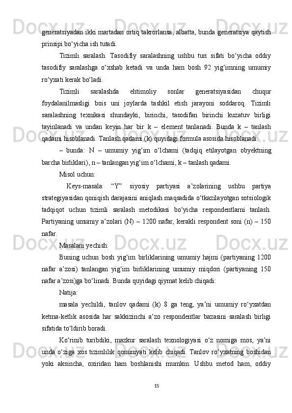 generatsiyadan ikki  martadan ortiq takrorlansa, albatta, bunda generatsiya qaytish
prinsipi bо‘yicha ish tutadi. 
Tizimli   saralash.   Tasodifiy   saralashning   ushbu   turi   sifati   bо‘yicha   oddiy
tasodifiy   saralashga   о‘xshab   ketadi   va   unda   ham   bosh   92   yig‘imning   umumiy
rо‘yxati kerak bо‘ladi. 
Tizimli   saralashda   ehtimoliy   sonlar   generatsiyasidan   chuqur
foydalanilmasligi   bois   uni   joylarda   tashkil   etish   jarayoni   soddaroq.   Tizimli
saralashning   texnikasi   shundayki,   birinchi,   tasodifan   birinchi   kuzatuv   birligi
tayinlanadi   va   undan   keyin   har   bir   k   –   element   tanlanadi.   Bunda   k   –   tanlash
qadami hisoblanadi. Tanlash qadami (k) quyidagi formula asosida hisoblanadi: 
–   bunda:   N   –   umumiy   yig‘im   о‘lchami   (tadqiq   etilayotgan   obyektning
barcha birliklari), n – tanlangan yig‘im о‘lchami, k – tanlash qadami. 
Misol uchun:
  Keys-masala:   “Y”   siyosiy   partiyasi   a’zolarining   ushbu   partiya
strategiyasidan qoniqish darajasini aniqlash maqsadida о‘tkazilayotgan sotsiologik
tadqiqot   uchun   tizimli   saralash   metodikasi   bо‘yicha   respondentlarni   tanlash.
Partiyaning umumiy a’zolari  (N)  – 1200 nafar, kerakli  respondent  soni  (n)  – 150
nafar. 
Masalani yechish: 
Buning   uchun   bosh   yig‘im   birliklarining   umumiy   hajmi   (partiyaning   1200
nafar   a’zosi)   tanlangan   yig‘im   birliklarining   umumiy   miqdori   (partiyaning   150
nafar a’zosi)ga bо‘linadi. Bunda quyidagi qiymat kelib chiqadi: 
Natija: 
masala   yechildi,   tanlov   qadami   (k)   8   ga   teng,   ya’ni   umumiy   rо‘yxatdan
ketma-ketlik   asosida   har   sakkizinchi   a’zo   respondentlar   bazasini   saralash   birligi
sifatida tо‘ldirib boradi. 
Kо‘rinib   turibdiki,   mazkur   saralash   texnologiyasi   о‘z   nomiga   mos,   ya’ni
unda   о‘ziga   xos   tizimlilik   qonuniyati   kelib   chiqadi.   Tanlov   rо‘yxatning   boshidan
yoki   aksincha,   oxiridan   ham   boshlanishi   mumkin.   Ushbu   metod   ham,   oddiy
15 