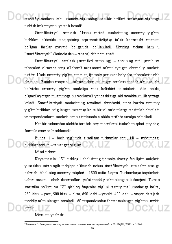 tasodifiy   saralash   kabi   umumiy   yig‘imdagi   har   bir   birlikni   tanlangan   yig‘imga
tushish imkoniyatini yaratib beradi 6
. 
Stratifikatsiyali   saralash.   Ushbu   metod   saralashning   umumiy   yig‘imi
birliklari   о‘rtasida   tadqiqotning   reprezentativligiga   ta’sir   kо‘rsatishi   mumkin
bо‘lgan   farqlar   mavjud   bо‘lganida   qо‘llaniladi.   Shuning   uchun   ham   u
“stratifikatsiyali” (lotinchadan – tabaqa) deb nomlanadi. 
Stratifikatsiyali   saralash   (stratified   sampling)   –   aholining   turli   guruh   va
tabaqalari   о‘rtasida   teng   о‘lchamli   taqsimotni   ta’minlaydigan   ehtimoliy   saralash
turidir. Unda umumiy yig‘im stratalar, ijtimoiy guruhlar bо‘yicha tabaqalashtirilib
chiqiladi.  Bundan   maqsad   –  sо‘rov  uchun   tanlangan   saralash   modeli   о‘z   tuzilishi
bо‘yicha   umumiy   yig‘im   modeliga   mos   kelishini   ta’minlash.   Aks   holda,
о‘rganilayotgan muammoga bir yoqlamali yondashishga oid tavakkalchilik yuzaga
keladi.   Stratifikatsiyali   saralashning   texnikasi   shundayki,   unda   barcha   umumiy
yig‘im birliklari belgilangan mezonga kо‘ra bir xil turkumlarga taqsimlab chiqiladi
va respondentlarni saralash har bir turkumda alohida tartibda amalga oshiriladi. 
Har bir turkumdan alohida tartibda respondentlarni tanlash miqdori quyidagi
formula asosida hisoblanadi: 
Bunda:   i   –   bosh   yig‘imda   ajratilgan   turkumlar   soni;   Ni   –   turkumdagi
birliklar soni; n – tanlangan yig‘im. 
Misol uchun: 
Keys-masala:   “Z”   qishlog‘i   aholisining   ijtimoiy-siyosiy   faolligini   aniqlash
yuzasidan   sotsiologik   tadqiqot   о‘tkazish   uchun   stratifikatsiyali   saralashni   amalga
oshirish. Aholining umumiy miqdori – 1800 nafar fuqaro. Turkumlarga taqsimlash
uchun mezon – aholi  daromadlari, ya’ni  moddiy ta’minlanganlik darajasi.  Tuman
statistika   bо‘limi   va   “Z”   qishloq   fuqarolar   yig‘ini   rasmiy   ma’lumotlariga   kо‘ra,
250 kishi – past, 500 kishi – о‘rta, 650 kishi – yaxshi, 400 kishi – yuqori darajada
moddiy ta’minlangan sanaladi.160 respondentdan iborat tanlangan yig‘imni tuzish
kerak. 
Masalani yechish:
6
 Батыгин Г. Лекции по методологии социологических исследований. – М.: РУДН, 2008. – C. 346.
16 