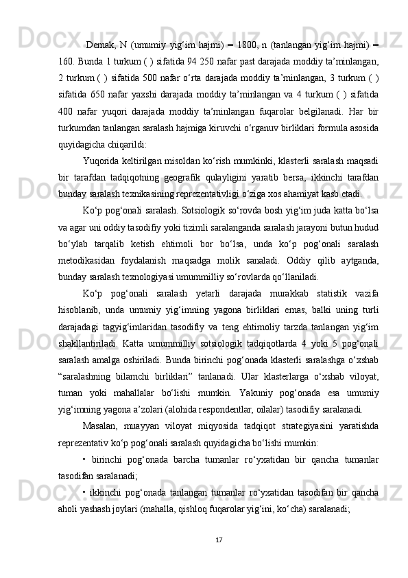   Demak,   N   (umumiy   yig‘im   hajmi)   =   1800,   n   (tanlangan   yig‘im   hajmi)   =
160. Bunda 1 turkum ( ) sifatida 94 250 nafar past darajada moddiy ta’minlangan,
2 turkum  (  )  sifatida  500  nafar   о‘rta darajada  moddiy ta’minlangan,  3 turkum   (  )
sifatida   650   nafar   yaxshi   darajada   moddiy   ta’minlangan   va   4   turkum   (   )   sifatida
400   nafar   yuqori   darajada   moddiy   ta’minlangan   fuqarolar   belgilanadi.   Har   bir
turkumdan tanlangan saralash hajmiga kiruvchi о‘rganuv birliklari formula asosida
quyidagicha chiqarildi:
Yuqorida keltirilgan misoldan kо‘rish mumkinki, klasterli saralash maqsadi
bir   tarafdan   tadqiqotning   geografik   qulayligini   yaratib   bersa,   ikkinchi   tarafdan
bunday saralash texnikasining reprezentativligi о‘ziga xos ahamiyat kasb etadi. 
Kо‘p pog‘onali saralash. Sotsiologik sо‘rovda bosh yig‘im juda katta bо‘lsa
va agar uni oddiy tasodifiy yoki tizimli saralanganda saralash jarayoni butun hudud
bо‘ylab   tarqalib   ketish   ehtimoli   bor   bо‘lsa,   unda   kо‘p   pog‘onali   saralash
metodikasidan   foydalanish   maqsadga   molik   sanaladi.   Oddiy   qilib   aytganda,
bunday saralash texnologiyasi umummilliy sо‘rovlarda qо‘llaniladi. 
Kо‘p   pog‘onali   saralash   yetarli   darajada   murakkab   statistik   vazifa
hisoblanib,   unda   umumiy   yig‘imning   yagona   birliklari   emas,   balki   uning   turli
darajadagi   tagyig‘imlaridan   tasodifiy   va   teng   ehtimoliy   tarzda   tanlangan   yig‘im
shakllantiriladi.   Katta   umummilliy   sotsiologik   tadqiqotlarda   4   yoki   5   pog‘onali
saralash amalga oshiriladi. Bunda birinchi  pog‘onada klasterli  saralashga о‘xshab
“saralashning   bilamchi   birliklari”   tanlanadi.   Ular   klasterlarga   о‘xshab   viloyat,
tuman   yoki   mahallalar   bо‘lishi   mumkin.   Yakuniy   pog‘onada   esa   umumiy
yig‘imning yagona a’zolari (alohida respondentlar, oilalar) tasodifiy saralanadi. 
Masalan,   muayyan   viloyat   miqyosida   tadqiqot   strategiyasini   yaratishda
reprezentativ kо‘p pog‘onali saralash quyidagicha bо‘lishi mumkin: 
•   birinchi   pog‘onada   barcha   tumanlar   rо‘yxatidan   bir   qancha   tumanlar
tasodifan saralanadi; 
•   ikkinchi   pog‘onada   tanlangan   tumanlar   rо‘yxatidan   tasodifan   bir   qancha
aholi yashash joylari (mahalla, qishloq fuqarolar yig‘ini, kо‘cha) saralanadi; 
17 