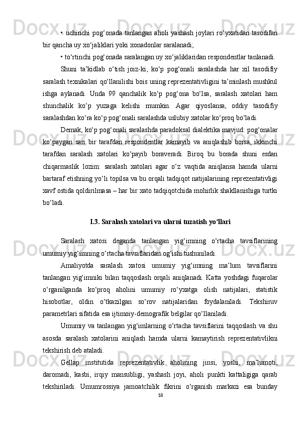 •   uchinchi   pog‘onada   tanlangan   aholi   yashash   joylari   rо‘yxatidan   tasodifan
bir qancha uy xо‘jaliklari yoki xonadonlar saralanadi; 
• tо‘rtinchi pog‘onada saralangan uy xо‘jaliklaridan respondentlar tanlanadi. 
Shuni   ta’kidlab   о‘tish   joiz-ki,   kо‘p   pog‘onali   saralashda   har   xil   tasodifiy
saralash texnikalari qо‘llanilishi bois uning reprezentativligini ta’minlash mushkul
ishga   aylanadi.   Unda   99   qanchalik   kо‘p   pog‘ona   bо‘lsa,   saralash   xatolari   ham
shunchalik   kо‘p   yuzaga   kelishi   mumkin.   Agar   qiyoslansa,   oddiy   tasodifiy
saralashdan kо‘ra kо‘p pog‘onali saralashda uslubiy xatolar kо‘proq bо‘ladi. 
Demak, kо‘p pog‘onali saralashda paradoksal dialektika mavjud: pog‘onalar
kо‘paygan   sari   bir   tarafdan   respondentlar   kamayib   va   aniqlashib   borsa,   ikkinchi
tarafdan   saralash   xatolari   kо‘payib   boraveradi.   Biroq   bu   borada   shuni   esdan
chiqarmaslik   lozim:   saralash   xatolari   agar   о‘z   vaqtida   aniqlansa   hamda   ularni
bartaraf etishning yо‘li topilsa va bu orqali tadqiqot natijalarining reprezentativligi
xavf ostida qoldirilmasa – har bir xato tadqiqotchida mohirlik shakllanishiga turtki
bо‘ladi.
I.3. Saralash xatolari va ularni tuzatish yo llariʻ
Saralash   xatosi   deganda   tanlangan   yig‘imning   о‘rtacha   tavsiflarining
umumiy yig‘imning о‘rtacha tavsiflaridan og‘ishi tushuniladi. 
Amaliyotda   saralash   xatosi   umumiy   yig‘imning   ma’lum   tavsiflarini
tanlangan   yig‘imniki   bilan   taqqoslash   orqali   aniqlanadi.  Katta   yoshdagi   fuqarolar
о‘rganilganda   kо‘proq   aholini   umumiy   rо‘yxatga   olish   natijalari,   statistik
hisobotlar,   oldin   о‘tkazilgan   sо‘rov   natijalaridan   foydalaniladi.   Tekshiruv
parametrlari sifatida esa ijtimoiy-demografik belgilar qо‘llaniladi. 
Umumiy va  tanlangan  yig‘imlarning о‘rtacha  tavsiflarini  taqqoslash   va  shu
asosda   saralash   xatolarini   aniqlash   hamda   ularni   kamaytirish   reprezentativlikni
tekshirish deb ataladi. 
Gellap   institutida   reprezentativlik   aholining   jinsi,   yoshi,   ma’lumoti,
daromadi,   kasbi,   irqiy   mansubligi,   yashash   joyi,   aholi   punkti   kattaligiga   qarab
tekshiriladi.   Umumrossiya   jamoatchilik   fikrini   о‘rganish   markazi   esa   bunday
18 