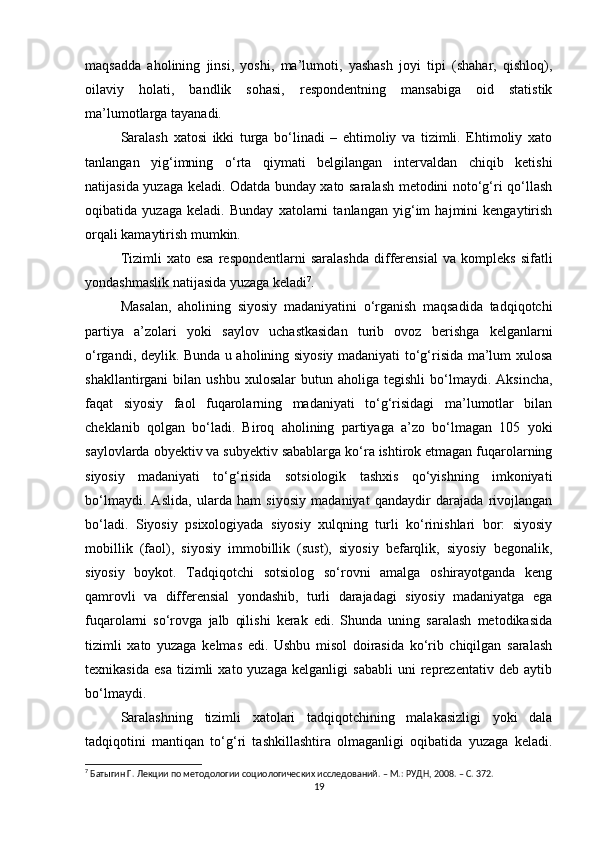 maqsadda   aholining   jinsi,   yoshi,   ma’lumoti,   yashash   joyi   tipi   (shahar,   qishloq),
oilaviy   holati,   bandlik   sohasi,   respondentning   mansabiga   oid   statistik
ma’lumotlarga tayanadi. 
Saralash   xatosi   ikki   turga   bо‘linadi   –   ehtimoliy   va   tizimli.   Ehtimoliy   xato
tanlangan   yig‘imning   о‘rta   qiymati   belgilangan   intervaldan   chiqib   ketishi
natijasida yuzaga keladi. Odatda bunday xato saralash metodini notо‘g‘ri qо‘llash
oqibatida   yuzaga   keladi.   Bunday   xatolarni   tanlangan   yig‘im   hajmini   kengaytirish
orqali kamaytirish mumkin. 
Tizimli   xato  esa   respondentlarni   saralashda   differensial   va  kompleks   sifatli
yondashmaslik natijasida yuzaga keladi 7
. 
Masalan,   aholining   siyosiy   madaniyatini   о‘rganish   maqsadida   tadqiqotchi
partiya   a’zolari   yoki   saylov   uchastkasidan   turib   ovoz   berishga   kelganlarni
о‘rgandi, deylik. Bunda u aholining siyosiy madaniyati tо‘g‘risida ma’lum xulosa
shakllantirgani   bilan  ushbu  xulosalar   butun  aholiga  tegishli  bо‘lmaydi.  Aksincha,
faqat   siyosiy   faol   fuqarolarning   madaniyati   tо‘g‘risidagi   ma’lumotlar   bilan
cheklanib   qolgan   bо‘ladi.   Biroq   aholining   partiyaga   a’zo   bо‘lmagan   105   yoki
saylovlarda obyektiv va subyektiv sabablarga kо‘ra ishtirok etmagan fuqarolarning
siyosiy   madaniyati   tо‘g‘risida   sotsiologik   tashxis   qо‘yishning   imkoniyati
bо‘lmaydi.   Aslida,   ularda   ham   siyosiy   madaniyat   qandaydir   darajada   rivojlangan
bо‘ladi.   Siyosiy   psixologiyada   siyosiy   xulqning   turli   kо‘rinishlari   bor:   siyosiy
mobillik   (faol),   siyosiy   immobillik   (sust),   siyosiy   befarqlik,   siyosiy   begonalik,
siyosiy   boykot.   Tadqiqotchi   sotsiolog   sо‘rovni   amalga   oshirayotganda   keng
qamrovli   va   differensial   yondashib,   turli   darajadagi   siyosiy   madaniyatga   ega
fuqarolarni   sо‘rovga   jalb   qilishi   kerak   edi.   Shunda   uning   saralash   metodikasida
tizimli   xato   yuzaga   kelmas   edi.   Ushbu   misol   doirasida   kо‘rib   chiqilgan   saralash
texnikasida   esa   tizimli   xato  yuzaga   kelganligi   sababli   uni   reprezentativ  deb   aytib
bо‘lmaydi. 
Saralashning   tizimli   xatolari   tadqiqotchining   malakasizligi   yoki   dala
tadqiqotini   mantiqan   tо‘g‘ri   tashkillashtira   olmaganligi   oqibatida   yuzaga   keladi.
7
 Батыгин Г. Лекции по методологии социологических исследований. – М.: РУДН, 2008. – C. 372.
19