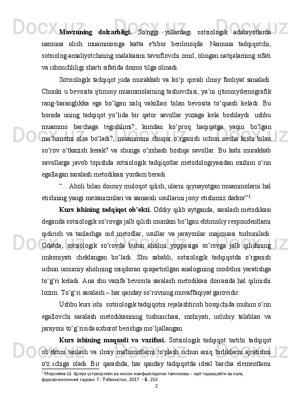 Mavzuning   dolzarbligi.   So'nggi   yillardagi   sotsiologik   adabiyotlarda
namuna   olish   muammosiga   katta   e'tibor   berilmoqda.   Namuna   tadqiqotchi,
sotsiolog-amaliyotchining malakasini tavsiflovchi omil, olingan natijalarning sifati
va ishonchliligi sharti sifatida doimo tilga olinadi.
Sotsiologik   tadqiqot   juda   murakkab   va   kо‘p   qirrali   ilmiy   faoliyat   sanaladi.
Chunki u bevosita ijtimoiy muammolarning tashuvchisi, ya’ni ijtimoiydemografik
rang-baranglikka   ega   bо‘lgan   xalq   vakillari   bilan   bevosita   tо‘qnash   keladi.   Bu
borada   uning   tadqiqot   yо‘lida   bir   qator   savollar   yuzaga   kela   boshlaydi:   ushbu
muammo   barchaga   tegishlimi?;   kimdan   kо‘proq   haqiqatga   yaqin   bо‘lgan
ma’lumotni   olsa   bо‘ladi?;   muammoni   chuqur   о‘rganish   uchun   necha   kishi   bilan
sо‘rov   о‘tkazish   kerak?   va   shunga   о‘xshash   boshqa   savollar.   Bu   kabi   murakkab
savollarga   javob   topishda   sotsiologik   tadqiqotlar   metodologiyasidan   muhim   о‘rin
egallagan saralash metodikasi yordam beradi. 
“... Aholi bilan doimiy muloqot qilish, ularni qiynayotgan muammolarni hal
etishning yangi mexanizmlari va samarali usullarini joriy etishimiz darkor” 1
.
Kurs ishining tadqiqot ob’ekti.   Oddiy qilib aytganda, saralash metodikasi
deganda sotsiologik sо‘rovga jalb qilish mumkin bо‘lgan ehtimoliy respondentlarni
qidirish   va   tanlashga   oid   metodlar,   usullar   va   jarayonlar   majmuasi   tushuniladi.
Odatda,   sotsiologik   sо‘rovda   butun   aholini   yoppasiga   sо‘rovga   jalb   qilishning
imkoniyati   cheklangan   bо‘ladi.   Shu   sababli,   sotsiologik   tadqiqotda   о‘rganish
uchun umumiy aholining miqdoran qisqartirilgan analogining modelini yaratishga
tо‘g‘ri   keladi.  Ana shu  vazifa  bevosita  saralash  metodikasi  doirasida  hal   qilinishi
lozim. Tо‘g‘ri saralash – har qanday sо‘rovning muvaffaqiyat garovidir. 
Ushbu kurs ishi  sotsiologik tadqiqotni rejalashtirish bosqichida muhim о‘rin
egallovchi   saralash   metodikasining   tushunchasi,   mohiyati,   uslubiy   talablari   va
jarayoni tо‘g‘risida axborot berishga mо‘ljallangan.
Kurs   ishining   maqsadi   va   vazifasi.   Sotsiologik   tadqiqot   tartibi   tadqiqot
ob'ektini   tanlash   va   ilmiy   ma'lumotlarni   to'plash   uchun   aniq   birliklarni   ajratishni
o'z   ichiga   oladi.   Bir   qarashda,   har   qanday   tadqiqotda   ideal   barcha   elementlarni
1
 Мирзиёев Ш. Қонун устуворлиги ва инсон манфаатларини таминлаш – юрт тараққиёти ва халқ 
фаровонлигининг гарови. Т.: Ўзбекистон, 2017. –  Б.  253 .
2 