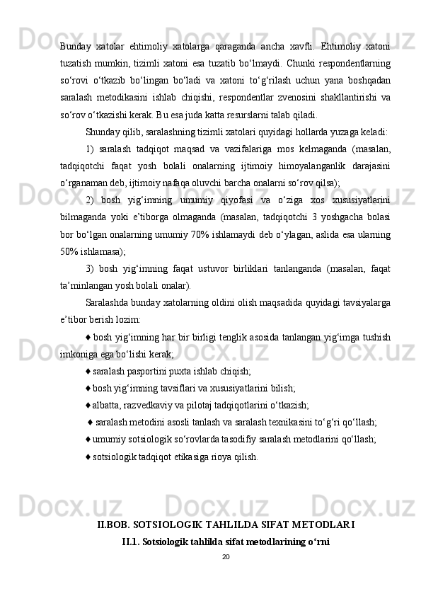 Bunday   xatolar   ehtimoliy   xatolarga   qaraganda   ancha   xavfli.   Ehtimoliy   xatoni
tuzatish   mumkin,   tizimli   xatoni   esa   tuzatib   bо‘lmaydi.   Chunki   respondentlarning
sо‘rovi   о‘tkazib   bо‘lingan   bо‘ladi   va   xatoni   tо‘g‘rilash   uchun   yana   boshqadan
saralash   metodikasini   ishlab   chiqishi,   respondentlar   zvenosini   shakllantirishi   va
sо‘rov о‘tkazishi kerak. Bu esa juda katta resurslarni talab qiladi. 
Shunday qilib, saralashning tizimli xatolari quyidagi hollarda yuzaga keladi: 
1)   saralash   tadqiqot   maqsad   va   vazifalariga   mos   kelmaganda   (masalan,
tadqiqotchi   faqat   yosh   bolali   onalarning   ijtimoiy   himoyalanganlik   darajasini
о‘rganaman deb, ijtimoiy nafaqa oluvchi barcha onalarni sо‘rov qilsa); 
2)   bosh   yig‘imning   umumiy   qiyofasi   va   о‘ziga   xos   xususiyatlarini
bilmaganda   yoki   e’tiborga   olmaganda   (masalan,   tadqiqotchi   3   yoshgacha   bolasi
bor bо‘lgan onalarning umumiy 70% ishlamaydi deb о‘ylagan, aslida esa ularning
50% ishlamasa); 
3)   bosh   yig‘imning   faqat   ustuvor   birliklari   tanlanganda   (masalan,   faqat
ta’minlangan yosh bolali onalar). 
Saralashda bunday xatolarning oldini olish maqsadida quyidagi tavsiyalarga
e’tibor berish lozim: 
♦ bosh yig‘imning har bir birligi tenglik asosida tanlangan yig‘imga tushish
imkoniga ega bо‘lishi kerak; 
♦ saralash pasportini puxta ishlab chiqish; 
♦ bosh yig‘imning tavsiflari va xususiyatlarini bilish; 
♦ albatta, razvedkaviy va pilotaj tadqiqotlarini о‘tkazish;
 ♦ saralash metodini asosli tanlash va saralash texnikasini tо‘g‘ri qо‘llash; 
♦ umumiy sotsiologik sо‘rovlarda tasodifiy saralash metodlarini qо‘llash; 
♦ sotsiologik tadqiqot etikasiga rioya qilish.
II.BOB. SOTSIOLOGIK TAHLILDA SIFAT METODLARI
II.1. Sotsiologik tahlilda sifat metodlarining o rniʻ
20