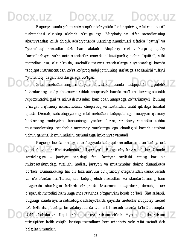 Bugungi kunda jahon sotsiologik adabiyotida “tadqiqotning sifat metodlari”
tushunchasi   о‘zining   alohida   о‘rniga   ega.   Miqdoriy   va   sifat   metodlarining
ahamiyatidan   kelib  chiqib,   adabiyotlarda   ularning  sinonimlari   sifatida  “qattiq”   va
“yumshoq”   metodlar   deb   ham   ataladi.   Miqdoriy   metod   kо‘proq   qat’iy
formallashgan,   ya’ni   aniq   standartlar   asosida   о‘tkazilganligi   uchun   “qattiq”,   sifat
metodlari   esa,   о‘z   о‘rnida,   unchalik   maxsus   standartlarga   suyanmasligi   hamda
tadqiqot instrumentidan kо‘ra kо‘proq tadqiqotchining san’atiga asoslanishi tufayli
“yumshoq” degan taxallusga ega bо‘lgan. 
Sifat   metodlarining   mohiyati   shundaki,   bunda   tadqiqotchi   gipotetik
hukmlarning   qat’iy   chizmasini   ishlab   chiqmaydi   hamda  ma’lumotlarning   statistik
reprezentativligini ta’minlash masalasi ham bosh maqsadga kо‘tarilmaydi. Buning
о‘rniga,   u   ijtimoiy   muammolarni   chuqurroq   va   nostandart   tahlil   qilishga   harakat
qiladi.   Demak,   sotsiologiyaning   sifat   metodlari   tadqiqotchiga   muayyan   ijtimoiy
hodisaning   mohiyatini   tushunishga   yordam   bersa,   miqdoriy   metodlar   ushbu
muammolarning   qanchalik   ommaviy   xarakterga   ega   ekanligini   hamda   jamiyat
uchun qanchalik muhimligini tushunishga imkoniyat yaratadi. 
Bugungi   kunda   amaliy   sotsiologiyada   tadqiqot   metodlarini   tasniflashga   oid
yondashuvlar unifikatsiyalashib bо‘lgani yо‘q. Bunga obyektiv sabab bor. Chunki
sotsiologiya   –   jamiyat   haqidagi   fan.   Jamiyat   tuzilishi,   uning   har   bir
mikrosotsiumidagi   tuzilish,   hodisa,   jarayon   va   muammolar   doimo   dinamikada
bо‘ladi. Dinamikadagi har bir faza ma’lum bir ijtimoiy о‘zgarishdan darak beradi
va   о‘z-о‘zidan   ma’lumki,   uni   tadqiq   etish   metodlari   va   standartlarining   ham
о‘zgarishi   shartligini   keltirib   chiqaradi.   Muammo   о‘zgardimi,   demak,     uni
о‘rganish metodini ham unga mos ravishda о‘zgartirish kerak bо‘ladi. Shu sababli,
bugungi kunda ayrim sotsiologik adabiyotlarda qaysidir metodlar miqdoriy metod
deb   keltirilsa,   boshqa   bir   adabiyotlarda   ular   sifat   metodi   tarzida   ta’kidlanmoqda.
Ushbu   bahslardan   faqat   “anketa   sо‘rovi”   istisno   etiladi.   Aynan   ana   shu   istisno
prinsipidan   kelib   chiqib,   boshqa   metodlarni   ham   miqdoriy   yoki   sifat   metodi   deb
belgilash mumkin.
21 