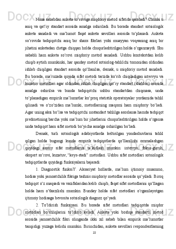 Nima sababdan anketa sо‘roviga miqdoriy metod sifatida qaraladi? Chunki u
aniq   va   qat’iy   standart   asosida   amalga   oshiriladi.   Bu   borada   standart   sotsiologik
anketa   sanaladi   va   ma’lumot   faqat   anketa   savollari   asosida   tо‘planadi.   Anketa
sо‘rovida   tadqiqotchi   aniq   bir   shaxs   fikrlari   yoki   muayyan   voqeaning   aniq   bir
jihatini anketadan chetga chiqqan holda chuqurlashtirilgan holda о‘rganmaydi. Shu
sababli   ham   anketa   sо‘rovi   miqdoriy   metod   sanaladi.   Ushbu   kontekstdan   kelib
chiqib aytish mumkinki, har qanday metod sotsiolog-tahlilchi tomonidan oldindan
ishlab   chiqilgan   standart   asosida   qо‘llanilsa,   demak,   u   miqdoriy   metod   sanaladi.
Bu borada, ma’ruzada quyida sifat  metodi tarzida kо‘rib chiqiladigan intervyu va
kuzatuv metodlari agar oldindan ishlab chiqilgan qat’iy standart (shablon) asosida
amalga   oshirilsa   va   bunda   tadqiqotchi   ushbu   standartdan   chiqmasa,   unda
tо‘planadigan empirik ma’lumotlar kо‘proq statistik operatsiyalar yordamida tahlil
qilinadi   va   о‘zо‘zidan   ma’lumki,   metodlarning   maqomi   ham   miqdoriy   bо‘ladi.
Agar uning aksi bо‘lsa va tadqiqotchi nostandart tahlilga asoslansa hamda tadqiqot
predmetining barcha yoki ma’lum bir jihatlarini chuqurlashtirilgan holda о‘rgansa
unda tadqiqot ham sifat metodi bо‘yicha amalga oshirilgan bо‘ladi. 
Demak,   turli   sotsiologik   adabiyotlarda   keltirilgan   yondashuvlarni   tahlil
qilgan   holda   bugungi   kunda   empirik   tadqiqotlarda   qо‘llanilishi   ommalashgan
quyidagi   asosiy   sifat   metodlarini   ta’kidlash   mumkin:   intervyu,   fokus-guruh,
ekspert sо‘rovi, kuzatuv, “keys-stadi” metodlari. Ushbu sifat metodlari sotsiologik
tadqiqotlarda quyidagi funksiyalarni bajaradi: 
1.   Diagnostik   funksiY.   Aksariyat   hollarda,   ma’lum   ijtimoiy   muammo,
hodisa yoki jamoatchilik fikriga tashxis miqdoriy metodlar asosida qо‘yiladi. Biroq
tadqiqot о‘z maqsadi va vazifalaridan kelib chiqib, faqat sifat metodlarini qо‘llagan
holda   ham   о‘tkazilishi   mumkin.   Bunday   holda   sifat   metodlari   о‘rganilayotgan
ijtimoiy hodisaga bevosita sotsiologik diagnoz qо‘yadi.
2.   Tо‘ldirish   funksiyasi.   Bu   borada   sifat   metodlari   tadqiqotda   miqdor
metodlari   bо‘shliqlarini   tо‘ldirib   keladi.   Anketa   yoki   boshqa   standartli   metod
asosida   jamoatchilik   fikri   olinganda   ikki   xil   sabab   bilan   empirik   ma’lumotlar
tanqisligi yuzaga kelishi mumkin. Birinchidan, anketa savollari respondentlarning
22 