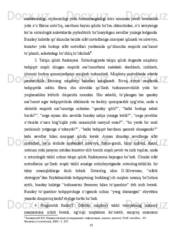 malakasizligi,   vijdonsizligi   yoki   tushunmaganligi   bois   umuman   javob   bermaslik
yoki о‘z fikrini notо‘liq, mavhum bayon qilishi bо‘lsa, ikkinchidan, о‘z saviyasiga
kо‘ra sotsiologik anketalarda joylashtirib bо‘lmaydigan savollar yuzaga kelganda.
Bunday holatda qо‘shimcha tarzda sifat metodlariga murojaat qilinadi va intervyu,
kuzatuv   yoki   boshqa   sifat   metodlari   yordamida   qо‘shimcha   empirik   ma’lumot
tо‘planib, anketadagi bо‘shliq tо‘ldiriladi 8
. 
3.   Talqin   qilish   funksiyasi.   Sotsiologiyada   talqin   qilish   deganda   miqdoriy
tadqiqot   orqali   olingan   empirik   ma’lumotlarni   malakali   sharhlash,   izohlash,
ijtimoiy hodisa qonuniyatlarini aniqlash tushuniladi. Miqdoriy metodikada odatda
jamoatchilik   fikrining   miqdoriy   baholari   aniqlanadi.   Biroq   ayrim   vaqtlarda
tadqiqotda   ushbu   fikrni   shu   ahvolda   qо‘llash   tushunmovchilik   yoki   bir
yoqlamalikni   keltirib   chiqarishi   mumkin.   Shu   sababli,   tо‘plangan   har   qanday
ma’lumot   agar   tadqiqotchida   ikkilanish   va   kasbiy   qoniqmaslik   uyg‘otsa,   unda   u
statistik   empirik   ma’lumotga   nisbatan   “qanday   qilib?”,   “balki   boshqa   sabab
bordir?”,   “nega   aynan   shu   savolda   bunday   natija   yuzaga   keldi?”,   “nega   javoblar
о‘rtasida   о‘zaro   bog‘liqlik   yoki   umumiylik   mavjud   emas?”,   “bu   yerda   bir   omil
yashirinib   yotganga   о‘xshaydi!?”,   “balki   tadqiqot   barchani   qamrab   olmagandir?”
kabi   savollar   bilan   murojaat   qilishi   kerak.   Aynan   shunday   savollarga   sifat
metodlari,   ya’ni   alohida   nostandart   intervyu,   fokus-guruh,   biror   individ,   shaxs,
sotsium yoki jarayon ustidan kuzatuv olib borish orqali javob va izoh topilsa, unda
u sotsiologik tahlil  uchun talqin qilish funksiyasini  bajargan bо‘ladi. Chunki  sifat
metodlarini   qо‘llash   orqali   tahlil   amalga   oshirilayotganda   sotsiolog-tahlilchi   bir
talay   noaniqliklarga   duch   keladi.   Sotsiolog   olim   D.Silverman,   “sifatli
strategiya”dan   foydalanishda   tadqiqotning   boshlang‘ich   nuqtasi   noaniq   bо‘lishini
aytib,   bunday   holatga   “tushunarsiz   fenomen   bilan   tо‘qnashuv”   deb   izoh   beradi.
Bunday   tо‘qnashuv   tadqiqotchiga   о‘rganish   uchun   “yeng   shimargan”   obyektini
yanada chuqurroq kashf etishga turtki bо‘ladi. 
4.   Prognostik   funksiY.   Odatda,   miqdoriy   tahlil   vaziyatning   umumiy
manzarasini   ochib   beradi,   og‘riqli   nuqtalarni   kо‘rsatib,   aniqroq   muammo
8
 Беляевский И.К. Маркетинговые исследование: информация, анализ, прогноз: Учеб. пособие. - М.: 
Финансы и статистика, 2005 – C. 327.
23 