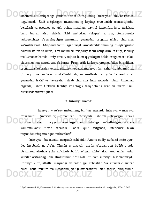 tashuvchisini   aniqlashga   yordam   beradi.   Biroq   uning   “missiyasi”   shu   bosqichda
tugullanadi.   Endi   aniqlangan   muammoning   keyingi   rivojlanish   ssenaariylarini
belgilash   va   prognoz   qо‘yish   uchun   masalaga   neytral   tomondan   turib   malakali
baho   berish   talab   etiladi.   Sifat   metodlari   (ekspert   sо‘rovi,   fokusguruh)
tadqiqotchiga   о‘rganilayotgan   muammo   yuzasidan   prognoz   ishlab   chiqishga
kо‘maklashadi.   Miqdoriy   tahlil,   agar   faqat   jamoatchilik   fikrining   rivojlanganlik
holatini kо‘rsatib bersa, sifat metodlari miqdoriy tahlil natijalarini rasmiy, tahliliy
ma’lumotlar  hamda ilmiy-amaliy tajriba bilan qiyoslagan  holda prognozlar  ishlab
chiqish uchun sharoit yaratib beradi. Prognostik funksiya prognoz bilan birgalikda,
prognozda   kо‘rsatilayotgan   ijtimoiy   voqelikning   rivojidan   kelib   chiqib,   ma’lum
ijtimoiy   muammolarni   neytrallashtirish,   minimallashtirish   yoki   bartaraf   etish
yuzasidan   taklif   va   tavsiyalar   ishlab   chiqishni   ham   nazarda   tutadi.   Umuman
olganda,   ushbu   funksiya   tahliliy   sotsiologik   tadqiqotning   sifati   va   manzilligini
oshirishda xizmat qiladi.
II.2. Intervyu metodi
Intervyu   –   so‘rov   metodining   bir   turi   sanaladi.   Intervyu   –   intervyu
o‘tkazuvchi   (intervyuer)   tomonidan   intervyuda   ishtirok   etayotgan   shaxs
(respondent)dan   muayyan   savollarga   javob   olishga   yo‘naltirilgan   verbal-
kommunikativ   metod   sanaladi.   Sodda   qilib   aytganda,   intervyuer   bilan
respondentning muloqoti tushuniladi 9
.
Intervyu – bu, albatta, maqsadli suhbatdir. Ammo oddiy suhbatni «intervyu»
deb   hisoblash   noto‘g‘ri.   Chunki   u   stixiyali   tarzda,   o‘zidan-o‘zi   bo‘lib   o‘tadi.
Dasturxon   atrofida   yoki   ko‘chada   bo‘lib   o‘tgan   suhbat   ikki   yoki   undan   ortiq
kishilar   o‘rtasidagi   fikr   almashinuvi   bo‘lsa-da,   bu   ham   intervyu   hisoblanmaydi.
Intervyu   –   bu,   albatta,   maqsadga   yo‘naltirilgan   suhbatdir.   Va   shunchaki   suhbat
emas,   balki   muhim   ma’lumotlarni,   yangi   axborotlarni   izlab   topish,   aniqlashdir.
9
 Добриенков В.И., Кравченко А.И. Методы сотсиологического  исследованийa. М.: Инфра-М, 2004. С. 767.
24 