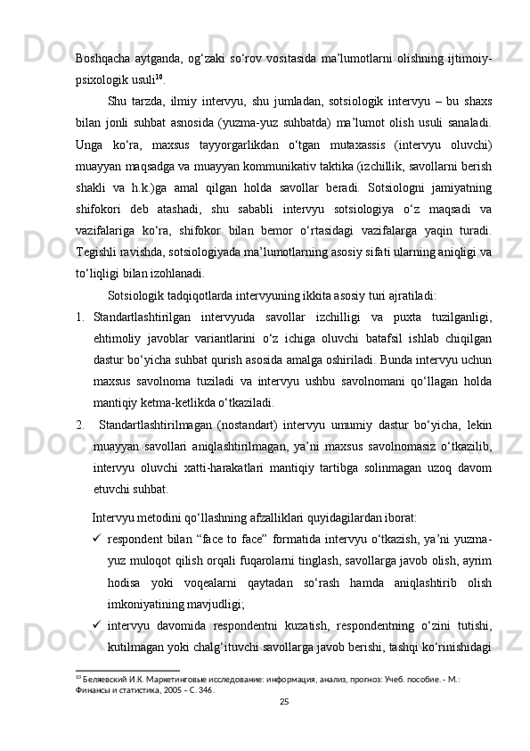 Boshqacha   aytganda,   og‘zaki   so‘rov   vositasida   ma’lumotlarni   olishning   ijtimoiy-
psixologik usuli 10
.
Shu   tarzda,   ilmiy   intervyu,   shu   jumladan,   sotsiologik   intervyu   –   bu   shaxs
bilan   jonli   suhbat   asnosida   (yuzma-yuz   suhbatda)   ma’lumot   olish   usuli   sanaladi.
Unga   ko‘ra,   maxsus   tayyorgarlikdan   o‘tgan   mutaxassis   (intervyu   oluvchi)
muayyan maqsadga va muayyan kommunikativ taktika (izchillik, savollarni berish
shakli   va   h.k.)ga   amal   qilgan   holda   savollar   beradi.   Sotsiologni   jamiyatning
shifokori   deb   atashadi,   shu   sababli   intervyu   sotsiologiya   o‘z   maqsadi   va
vazifalariga   ko‘ra,   shifokor   bilan   bemor   o‘rtasidagi   vazifalarga   yaqin   turadi.
Tegishli ravishda, sotsiologiyada ma’lumotlarning asosiy sifati ularning aniqligi va
to‘liqligi bilan izohlanadi.
Sotsiologik tadqiqotlarda intervyuning ikkita asosiy turi ajratiladi:
1. Standartlashtirilgan   intervyuda   savollar   izchilligi   va   puxta   tuzilganligi,
ehtimoliy   javoblar   variantlarini   o‘z   ichiga   oluvchi   batafsil   ishlab   chiqilgan
dastur bo‘yicha suhbat qurish asosida amalga oshiriladi. Bunda intervyu uchun
maxsus   savolnoma   tuziladi   va   intervyu   ushbu   savolnomani   qo‘llagan   holda
mantiqiy ketma-ketlikda o‘tkaziladi.
2.   Standartlashtirilmagan   (nostandart)   intervyu   umumiy   dastur   bo‘yicha,   lekin
muayyan   savollari   aniqlashtirilmagan,   ya’ni   maxsus   savolnomasiz   o‘tkazilib,
intervyu   oluvchi   xatti-harakatlari   mantiqiy   tartibga   solinmagan   uzoq   davom
etuvchi suhbat.
Intervyu metodini qo‘llashning afzalliklari quyidagilardan iborat:
 respondent   bilan   “face   to  face”   formatida   intervyu   o‘tkazish,   ya’ni   yuzma-
yuz muloqot qilish orqali fuqarolarni tinglash, savollarga javob olish, ayrim
hodisa   yoki   voqealarni   qaytadan   so‘rash   hamda   aniqlashtirib   olish
imkoniyatining mavjudligi;
 intervyu   davomida   respondentni   kuzatish,   respondentning   o‘zini   tutishi,
kutilmagan yoki chalg‘ituvchi savollarga javob berishi, tashqi ko‘rinishidagi
10
 Беляевский И.К. Маркетинговые исследование: информация, анализ, прогноз: Учеб. пособие. - М.: 
Финансы и статистика, 2005 – C. 346.
25 