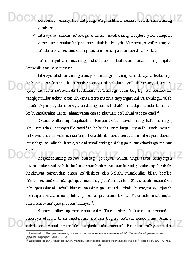 ekspressiv   reaksiyalar,   nutqidagi   o‘zgarishlarni   kuzatib   borish   sharoitining
yaratilishi;
 intervyuda   anketa   so‘roviga   o‘xshab   savollarning   miqdori   yoki   muqobil
variantlari nisbatan ko‘p va murakkab bo‘lmaydi. Aksincha, savollar aniq va
lo‘nda tarzda respondentning tushunib еtishiga mos ravishda beriladi.
Ta’riflanayotgan   usulning,   shubhasiz,   afzalliklari   bilan   birga   qator
kamchiliklari ham mavjud.
Intervyu olish usulining asosiy kamchiligi – uning kam darajada tezkorligi,
ko‘p   vaqt   sarflanishi,   ko‘p   sonli   intervyu   oluvchilarni   yollash   zaruriyati,   undan
qisqa   muddatli   so‘rovlarda   foydalanib   bo‘lmasligi   bilan   bog‘liq.   Bu   boshlovchi
tadqiqotchilar uchun oson ish emas, zero maxsus tayyorgarlikni va treningni talab
qiladi.   Ayni   paytda   intervyu   olishning   har   xil   shakllari   tadqiqotchida   bilim   va
ko‘nikmalarning har xil ahamiyatga ega to‘plamlari bo‘lishini taqozo etadi 11
.
Respondentlarning   toqatsizligi.   Respondentlar   savollarning   katta   hajmiga,
shu   jumladan,   demografik   tavsiflar   bo‘yicha   savollarga   qiynalib   javob   beradi.
Intervyu oluvchi yoki ish sur’atini tezlashtirib, javob beruvchini intervyuni davom
ettirishga ko‘ndirishi kerak, yoxud savollarning aniqligiga putur еtkazishga majbur
bo‘ladi.
Respondentning   so‘rov   oldidagi   qo‘rquvi.   Bunda   unga   savol   berayotgan
odam   hokimiyat   vakili   bo‘lishi   mumkinligi   va   bunda   rad   javobining   berilishi
hokimiyat   tomonidan   chora   ko‘rilishiga   olib   kelishi   mumkinligi   bilan   bog‘liq
fikrlar respondentlarda qo‘rquv hissini uyg‘otishi mumkin. Shu sababli respondent
o‘z   qarashlarini,   afzalliklarini   yashirishga   urinadi,   «hali   bilmayman»,   «javob
berishga qiynalaman» qabilidagi betaraf javoblarni beradi. Yoki hokimiyat nuqtai
nazaridan «ma’qul» javobni tanlaydi 12
.
Respondentlarning   emotsional   xulqi.  Tajriba   shuni   ko‘rsatadiki,   respondent
intervyu   oluvchi   bilan   emotsional   jihatdan   bog‘liq   bo‘lishi   kerak   emas.   Ammo
aslida   emotsional   betaraflikni   saqlash   juda   mushkul.   Bu   ham   milliy   xarakter
11
 Батыгин Г.С. Лекции по методологии сотсиологиcческих исследований. М.: “Российский университет 
дружбы народов”, 2008. С. 356.
12
 Добриенков В.И., Кравченко А.И. Методы сотсиологического  исследованийa. М.: “Инфра-М”, 2004. С. 768.
26 