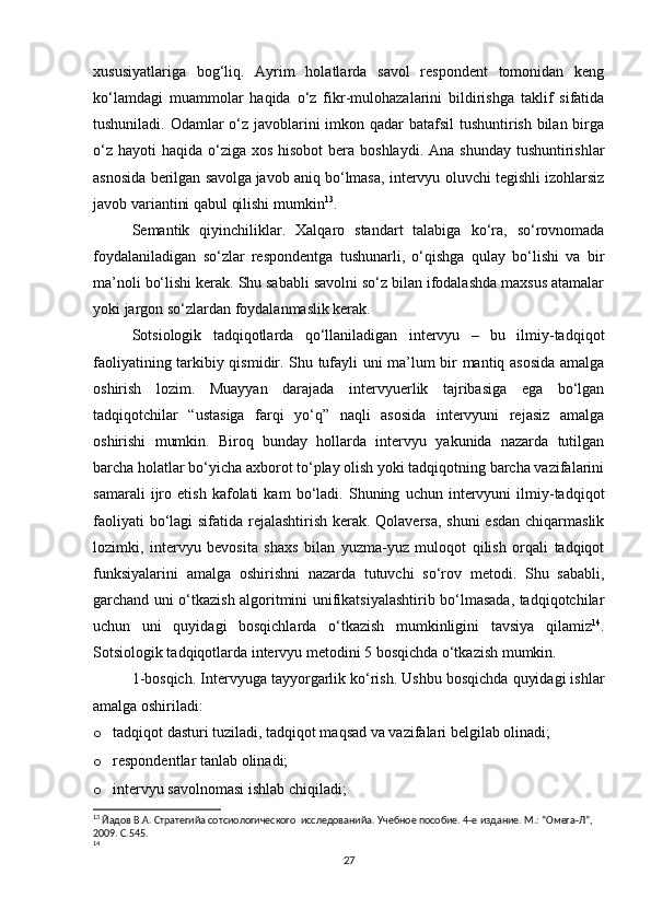 xususiyatlariga   bog‘liq.   Ayrim   holatlarda   savol   respondent   tomonidan   keng
ko‘lamdagi   muammolar   haqida   o‘z   fikr-mulohazalarini   bildirishga   taklif   sifatida
tushuniladi. Odamlar o‘z javoblarini  imkon qadar  batafsil  tushuntirish bilan birga
o‘z  hayoti  haqida o‘ziga  xos hisobot  bera boshlaydi.  Ana shunday  tushuntirishlar
asnosida berilgan savolga   javob aniq bo‘lmasa, intervyu oluvchi tegishli izohlarsiz
javob variantini qabul qilishi mumkin 13
.
Semantik   qiyinchiliklar.   Xalqaro   standart   talabiga   ko‘ra,   so‘rovnomada
foydalaniladigan   so‘zlar   respondentga   tushunarli,   o‘qishga   qulay   bo‘lishi   va   bir
ma’noli bo‘lishi kerak. Shu sababli savolni so‘z bilan ifodalashda maxsus atamalar
yoki jargon so‘zlardan foydalanmaslik kerak.
Sotsiologik   tadqiqotlarda   qo‘llaniladigan   intervyu   –   bu   ilmiy-tadqiqot
faoliyatining tarkibiy qismidir. Shu tufayli uni ma’lum bir mantiq asosida amalga
oshirish   lozim.   Muayyan   darajada   intervyuerlik   tajribasiga   ega   bo‘lgan
tadqiqotchilar   “ustasiga   farqi   yo‘q”   naqli   asosida   intervyuni   rejasiz   amalga
oshirishi   mumkin.   Biroq   bunday   hollarda   intervyu   yakunida   nazarda   tutilgan
barcha holatlar bo‘yicha axborot to‘play olish yoki tadqiqotning barcha vazifalarini
samarali   ijro   etish   kafolati   kam   bo‘ladi.   Shuning   uchun   intervyuni   ilmiy-tadqiqot
faoliyati  bo‘lagi sifatida rejalashtirish kerak. Qolaversa, shuni  esdan  chiqarmaslik
lozimki,   intervyu   bevosita   shaxs   bilan   yuzma-yuz   muloqot   qilish   orqali   tadqiqot
funksiyalarini   amalga   oshirishni   nazarda   tutuvchi   so‘rov   metodi.   Shu   sababli,
garchand uni o‘tkazish algoritmini unifikatsiyalashtirib bo‘lmasada, tadqiqotchilar
uchun   uni   quyidagi   bosqichlarda   o‘tkazish   mumkinligini   tavsiya   qilamiz 14
.
Sotsiologik tadqiqotlarda intervyu metodini 5 bosqichda o‘tkazish mumkin.
1-bosqich. Intervyuga tayyorgarlik ko‘rish. Ushbu bosqichda quyidagi ishlar
amalga oshiriladi:
o tadqiqot dasturi tuziladi, tadqiqot maqsad va vazifalari belgilab olinadi;
o respondentlar tanlab olinadi;
o intervyu savolnomasi ishlab chiqiladi;
13
 Йaдов В.А. Стратегийa сотсиологического  исследованийa. Учебное пособие. 4-е издание. М.: “Омега-Л”, 
2009. С.545.
14
 
27