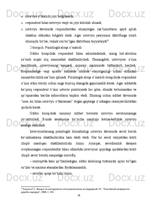 o intervyu o‘tkazish joyi belgilanadi;
o respondent bilan intervyu vaqti va joyi kelishib olinadi;
o intervyu   davomida   respondentdan   olinayotgan   ma’lumotlarni   qayd   qilish
shaklini   oldindan   belgilab   oladi.   Agar   intervyu   jarayonini   diktofonga   yozib
olmoqchi bo‘lsa, texnik soz bo‘lgan diktofonni tayyorlaydi 15
.
2-bosqich. Psixologik aloqa o‘rnatish
Ushbu   bosqichda   respondent   bilan   salomlashiladi,   uning   hol-ahvolini
so‘rash   orqali   iliq   munosabat   shakllantiriladi.   Shuningdek,   intervyuer   o‘zini
tanishtiradi,   intervyuning   maqsadi   umumiy   mazmunda   tushuntirib   beriladi.
Respondentga   vaqt   ajratib   suhbatda   ishtirok   etayotganligi   uchun   oldindan
minnatdorchilik ma’lum qilinadi. Psixologik aloqa o‘rnatish bosqichida respondent
o‘zini erkin tutishi uchun unga buyruq ohangida gapirmaslik kerak. Agar suhbatda
ko‘proq   respondent   o‘zini   ustuvor   pozitsiyada   his   qilsa,   shunda   tortinmasdan   va
qo‘rqmasdan   barcha   axborotlarni   taqdim   etadi.   Shuning   uchun   suhbat   davomida
“men siz bilan intervyu o‘tkazaman” degan gaplarga o‘xshagan rasmiyatchilikdan
qochish kerak.
Ushbu   bosqichda   umumiy   suhbat   bevosita   intervyu   savolnomasiga
yo‘naltiriladi.   Bunda   savolnoma   bo‘yicha   mantiqiy   ketma-ketlikda   intervyu
amalga oshiriladi.
Intervyuerlarning   psixologik   bilimdonligi   intervyu   davomida   savol   berish
ko‘nikmalarini   shakllantirishni   ham   talab   etadi.   Har   bir   savol   vaziyatdan   kelib
chiqib   mantiqan   shakllantirilishi   lozim.   Ayniqsa,   savodxonlik   darajasi
rivojlanmagan respondentlar bilan ishlashda intervyuer quyidagi qoidalardan kelib
chiqib savol berishi maqsadga muvofiq:
– muloqotda kam  qo‘llaniladigan, oddiy aholining tushunishi  qiyin bo‘lgan
so‘zlar va maxsus atamalardan foydalanmaslik;
– savollar qisqa bo‘lishi lozim;
15
 Батыгин Г.С. Лекции по методологии сотсиологиcческих исследований. М.: “Российский университет 
дружбы народов”, 2008. С. 355.
28 