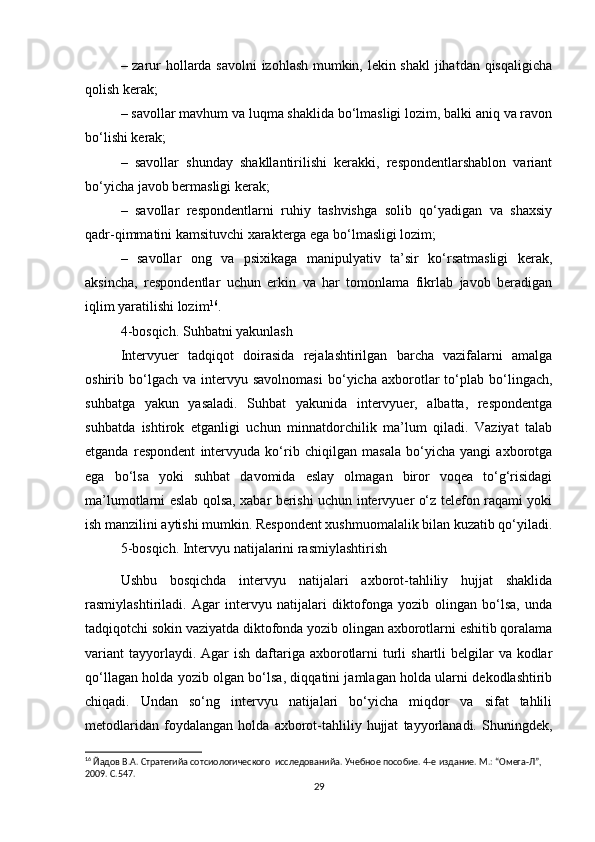 – zarur hollarda savolni izohlash mumkin, lekin shakl  jihatdan qisqaligicha
qolish kerak;
– savollar mavhum va luqma shaklida bo‘lmasligi lozim, balki aniq va ravon
bo‘lishi kerak;
–   savollar   shunday   shakllantirilishi   kerakki,   respondentlarshablon   variant
bo‘yicha javob bermasligi kerak;
–   savollar   respondentlarni   ruhiy   tashvishga   solib   qo‘yadigan   va   shaxsiy
qadr-qimmatini kamsituvchi xarakterga ega bo‘lmasligi lozim;
–   savollar   ong   va   psixikaga   manipulyativ   ta’sir   ko‘rsatmasligi   kerak,
aksincha,   respondentlar   uchun   erkin   va   har   tomonlama   fikrlab   javob   beradigan
iqlim yaratilishi lozim 16
.
4-bosqich. Suhbatni yakunlash
Intervyuer   tadqiqot   doirasida   rejalashtirilgan   barcha   vazifalarni   amalga
oshirib  bo‘lgach   va  intervyu  savolnomasi   bo‘yicha   axborotlar   to‘plab   bo‘lingach,
suhbatga   yakun   yasaladi.   Suhbat   yakunida   intervyuer,   albatta,   respondentga
suhbatda   ishtirok   etganligi   uchun   minnatdorchilik   ma’lum   qiladi.   Vaziyat   talab
etganda   respondent   intervyuda   ko‘rib   chiqilgan   masala   bo‘yicha   yangi   axborotga
ega   bo‘lsa   yoki   suhbat   davomida   eslay   olmagan   biror   voqea   to‘g‘risidagi
ma’lumotlarni eslab qolsa, xabar berishi uchun intervyuer o‘z telefon raqami yoki
ish manzilini aytishi mumkin. Respondent xushmuomalalik bilan kuzatib qo‘yiladi.
5-bosqich. Intervyu natijalarini rasmiylashtirish
Ushbu   bosqichda   intervyu   natijalari   axborot-tahliliy   hujjat   shaklida
rasmiylashtiriladi.   Agar   intervyu   natijalari   diktofonga   yozib   olingan   bo‘lsa,   unda
tadqiqotchi sokin vaziyatda diktofonda yozib olingan axborotlarni eshitib qoralama
variant  tayyorlaydi. Agar  ish daftariga axborotlarni  turli  shartli  belgilar  va kodlar
qo‘llagan holda yozib olgan bo‘lsa, diqqatini jamlagan holda ularni dekodlashtirib
chiqadi.   Undan   so‘ng   intervyu   natijalari   bo‘yicha   miqdor   va   sifat   tahlili
metodlaridan   foydalangan   holda   axborot-tahliliy   hujjat   tayyorlanadi.   Shuningdek,
16
 Йaдов В.А. Стратегийa сотсиологического  исследованийa. Учебное пособие. 4-е издание. М.: “Омега-Л”, 
2009. С.547.
29 