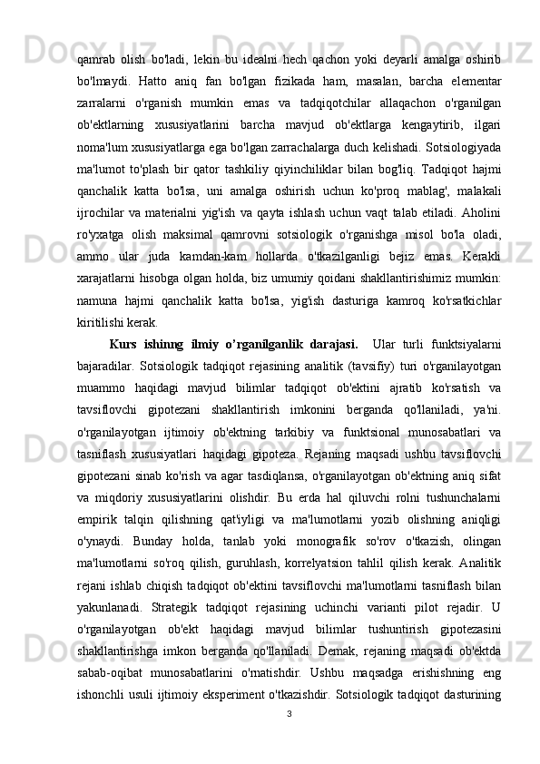 qamrab   olish   bo'ladi,   lekin   bu   idealni   hech   qachon   yoki   deyarli   amalga   oshirib
bo'lmaydi.   Hatto   aniq   fan   bo'lgan   fizikada   ham,   masalan,   barcha   elementar
zarralarni   o'rganish   mumkin   emas   va   tadqiqotchilar   allaqachon   o'rganilgan
ob'ektlarning   xususiyatlarini   barcha   mavjud   ob'ektlarga   kengaytirib,   ilgari
noma'lum xususiyatlarga ega bo'lgan zarrachalarga duch kelishadi. Sotsiologiyada
ma'lumot   to'plash   bir   qator   tashkiliy   qiyinchiliklar   bilan   bog'liq.   Tadqiqot   hajmi
qanchalik   katta   bo'lsa,   uni   amalga   oshirish   uchun   ko'proq   mablag',   malakali
ijrochilar   va   materialni   yig'ish   va   qayta   ishlash   uchun   vaqt   talab   etiladi.   Aholini
ro'yxatga   olish   maksimal   qamrovni   sotsiologik   o'rganishga   misol   bo'la   oladi,
ammo   ular   juda   kamdan-kam   hollarda   o'tkazilganligi   bejiz   emas.   Kerakli
xarajatlarni hisobga olgan holda, biz umumiy qoidani shakllantirishimiz mumkin:
namuna   hajmi   qanchalik   katta   bo'lsa,   yig'ish   dasturiga   kamroq   ko'rsatkichlar
kiritilishi kerak.
Kurs   ishinng   ilmiy   o’rganilganlik   darajasi.     Ular   turli   funktsiyalarni
bajaradilar.   Sotsiologik   tadqiqot   rejasining   analitik   (tavsifiy)   turi   o'rganilayotgan
muammo   haqidagi   mavjud   bilimlar   tadqiqot   ob'ektini   ajratib   ko'rsatish   va
tavsiflovchi   gipotezani   shakllantirish   imkonini   berganda   qo'llaniladi,   ya'ni.
o'rganilayotgan   ijtimoiy   ob'ektning   tarkibiy   va   funktsional   munosabatlari   va
tasniflash   xususiyatlari   haqidagi   gipoteza.   Rejaning   maqsadi   ushbu   tavsiflovchi
gipotezani   sinab   ko'rish   va   agar   tasdiqlansa,   o'rganilayotgan   ob'ektning   aniq   sifat
va   miqdoriy   xususiyatlarini   olishdir.   Bu   erda   hal   qiluvchi   rolni   tushunchalarni
empirik   talqin   qilishning   qat'iyligi   va   ma'lumotlarni   yozib   olishning   aniqligi
o'ynaydi.   Bunday   holda,   tanlab   yoki   monografik   so'rov   o'tkazish,   olingan
ma'lumotlarni   so'roq   qilish,   guruhlash,   korrelyatsion   tahlil   qilish   kerak.   Analitik
rejani   ishlab   chiqish   tadqiqot   ob'ektini   tavsiflovchi   ma'lumotlarni   tasniflash   bilan
yakunlanadi.   Strategik   tadqiqot   rejasining   uchinchi   varianti   pilot   rejadir.   U
o'rganilayotgan   ob'ekt   haqidagi   mavjud   bilimlar   tushuntirish   gipotezasini
shakllantirishga   imkon   berganda   qo'llaniladi.   Demak,   rejaning   maqsadi   ob'ektda
sabab-oqibat   munosabatlarini   o'rnatishdir.   Ushbu   maqsadga   erishishning   eng
ishonchli   usuli   ijtimoiy   eksperiment   o'tkazishdir.   Sotsiologik   tadqiqot   dasturining
3 