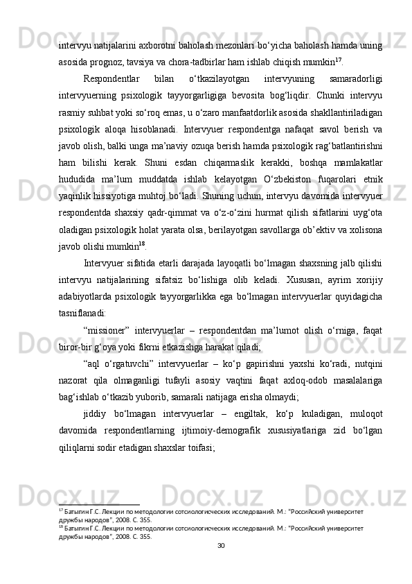 intervyu natijalarini axborotni baholash mezonlari bo‘yicha baholash hamda uning
asosida prognoz, tavsiya va chora-tadbirlar ham ishlab chiqish mumkin 17
.
Respondentlar   bilan   o‘tkazilayotgan   intervyuning   samaradorligi
intervyuerning   psixologik   tayyorgarligiga   bevosita   bog‘liqdir.   Chunki   intervyu
rasmiy suhbat yoki so‘roq emas, u o‘zaro manfaatdorlik asosida shakllantiriladigan
psixologik   aloqa   hisoblanadi.   Intervyuer   respondentga   nafaqat   savol   berish   va
javob olish, balki unga ma’naviy ozuqa berish hamda psixologik rag‘batlantirishni
ham   bilishi   kerak.   Shuni   esdan   chiqarmaslik   kerakki,   boshqa   mamlakatlar
hududida   ma’lum   muddatda   ishlab   kelayotgan   O‘zbekiston   fuqarolari   etnik
yaqinlik hissiyotiga muhtoj bo‘ladi. Shuning uchun, intervyu davomida intervyuer
respondentda   shaxsiy   qadr-qimmat   va   o‘z-o‘zini   hurmat   qilish   sifatlarini   uyg‘ota
oladigan psixologik holat yarata olsa, berilayotgan savollarga ob’ektiv va xolisona
javob olishi mumkin 18
.
Intervyuer sifatida еtarli darajada layoqatli bo‘lmagan shaxsning jalb qilishi
intervyu   natijalarining   sifatsiz   bo‘lishiga   olib   keladi.   Xususan,   ayrim   xorijiy
adabiyotlarda   psixologik   tayyorgarlikka   ega   bo‘lmagan   intervyuerlar   quyidagicha
tasniflanadi:
“missioner”   intervyuerlar   –   respondentdan   ma’lumot   olish   o‘rniga,   faqat
biror-bir g‘oya yoki fikrni еtkazishga harakat qiladi;
“aql   o‘rgatuvchi”   intervyuerlar   –   ko‘p   gapirishni   yaxshi   ko‘radi,   nutqini
nazorat   qila   olmaganligi   tufayli   asosiy   vaqtini   faqat   axloq-odob   masalalariga
bag‘ishlab o‘tkazib yuborib, samarali natijaga erisha olmaydi;
jiddiy   bo‘lmagan   intervyuerlar   –   еngiltak,   ko‘p   kuladigan,   muloqot
davomida   respondentlarning   ijtimoiy-demografik   xususiyatlariga   zid   bo‘lgan
qiliqlarni sodir etadigan shaxslar toifasi;
17
 Батыгин Г.С. Лекции по методологии сотсиологиcческих исследований. М.: “Российский университет 
дружбы народов”, 2008. С. 355.
18
 Батыгин Г.С. Лекции по методологии сотсиологиcческих исследований. М.: “Российский университет 
дружбы народов”, 2008. С. 355.
30