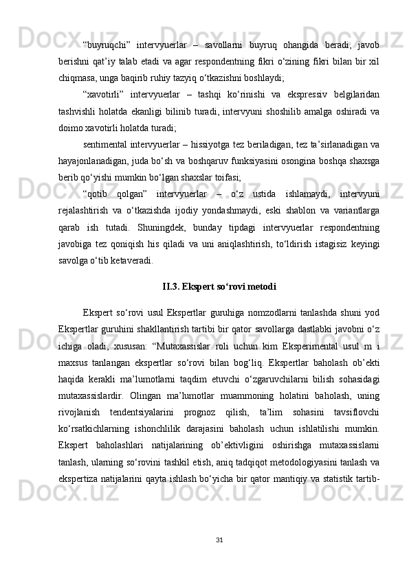 “buyruqchi”   intervyuerlar   –   savollarni   buyruq   ohangida   beradi,   javob
berishni  qat’iy talab etadi  va agar  respondentning fikri o‘zining fikri  bilan bir xil
chiqmasa, unga baqirib ruhiy tazyiq o‘tkazishni boshlaydi;
“xavotirli”   intervyuerlar   –   tashqi   ko‘rinishi   va   ekspressiv   belgilaridan
tashvishli   holatda   ekanligi   bilinib   turadi,   intervyuni   shoshilib   amalga   oshiradi   va
doimo xavotirli holatda turadi;
sentimental intervyuerlar – hissiyotga tez beriladigan, tez ta’sirlanadigan va
hayajonlanadigan, juda bo‘sh va boshqaruv funksiyasini osongina boshqa shaxsga
berib qo‘yishi mumkin bo‘lgan shaxslar toifasi;
“qotib   qolgan”   intervyuerlar   –   o‘z   ustida   ishlamaydi,   intervyuni
rejalashtirish   va   o‘tkazishda   ijodiy   yondashmaydi,   eski   shablon   va   variantlarga
qarab   ish   tutadi.   Shuningdek,   bunday   tipdagi   intervyuerlar   respondentning
javobiga   tez   qoniqish   his   qiladi   va   uni   aniqlashtirish,   to‘ldirish   istagisiz   keyingi
savolga o‘tib ketaveradi.
II.3. Ekspert so rovi metodiʻ
Ekspert   so‘rovi   usul   Ekspertlar   guruhiga   nomzodlarni   tanlashda   shuni   yod
Ekspertlar guruhini shakllantirish tartibi bir qator savollarga dastlabki javobni o‘z
ichiga   oladi,   xususan:   “Mutaxassislar   roli   uchun   kim   Eksperimental   usul   m   i
maxsus   tanlangan   ekspertlar   so‘rovi   bilan   bog‘liq.   Ekspertlar   baholash   ob’ekti
haqida   kerakli   ma’lumotlarni   taqdim   etuvchi   o‘zgaruvchilarni   bilish   sohasidagi
mutaxassislardir.   Olingan   ma’lumotlar   muammoning   holatini   baholash,   uning
rivojlanish   tendentsiyalarini   prognoz   qilish,   ta’lim   sohasini   tavsiflovchi
ko‘rsatkichlarning   ishonchlilik   darajasini   baholash   uchun   ishlatilishi   mumkin.
Ekspert   baholashlari   natijalarining   ob’ektivligini   oshirishga   mutaxassislarni
tanlash, ularning so‘rovini tashkil etish, aniq tadqiqot metodologiyasini tanlash va
ekspertiza natijalarini qayta ishlash bo‘yicha bir qator mantiqiy va statistik tartib-
31