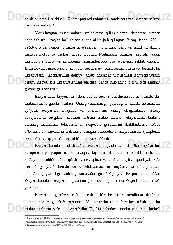 qoidalar orqali erishiladi. Ushbu protseduralarning kombinatsiyasi  ekspert  so‘rovi
usuli deb ataladi 19
.
Yechilmagan   muammolarni   muhokama   qilish   uchun   ekspertlar   ekspert
baholash   usuli   paydo   bo‘lishidan   ancha   oldin   jalb   qilingan.   Biroq,   faqat   1950—
1960-yillarda   ekspert   bilimlarini   o rganish,   umumlashtirish   va   tahlil   qilishningʻ
maxsus   metod   va   usullari   ishlab   chiqildi.   Mutaxassis   bilimlari   asosida   yuqori
iqtisodiy,   ijtimoiy   va   psixologik   samaradorlikka   ega   tavsiyalar   ishlab   chiqildi.
Ishtirok etish  nazariyasini, muqobil  boshqaruv nazariyasini,  ommaviy tashkilotlar
nazariyasini,   ishchilarning   doimiy   ishlab   chiqarish   yig‘ilishlari   kontseptsiyasini
eslash   kifoya.   Bu   nazariyalarning   barchasi   ishda   shaxsning   o‘zini   o‘zi   anglash
g‘oyasiga asoslanadi.
Ekspertizani  tayyorlash uchun odatda besh-etti  kishidan iborat  tashkilotchi-
mutaxassislar   guruhi   tuziladi.   Uning   vazifalariga   quyidagilar   kiradi:   muammoni
qo‘yish,   ekspertiza   maqsadi   va   vazifalarini,   uning   chegaralarini,   asosiy
bosqichlarini   belgilash;   imtihon   tartibini   ishlab   chiqish;   ekspertlarni   tanlash,
ularning   malakasini   tekshirish   va   ekspertlar   guruhlarini   shakllantirish;   so‘rov
o‘tkazish   va   smetalarni   kelishish;   olingan   axborotni   rasmiylashtirish   (miqdorini
aniqlash), uni qayta ishlash, tahlil qilish va izohlash.
Ekspert   baholarini   olish   uchun   ekspertlar   guruhi   tuziladi.   Ularning   har   biri
kompetentsiya, yuqori malaka, uzoq ish tajribasi, ish natijalari, tegishli ma’lumot,
kasbiy   mansublik,   tahlil   qilish,   sintez   qilish   va   bashorat   qilish   qobiliyati   kabi
mezonlarga   javob   berishi   kerak.   Mutaxassislarni   miqdoriy   va   sifat   jihatidan
tanlashning   puxtaligi   usulning   samaradorligini   belgilaydi.   Ekspert   baholashlari
ekspert   baholari,   ekspertlar   guruhining   so‘rov   natijalari   esa   ekspert   natijalari   deb
yuritiladi.
Ekspertlar   guruhini   shakllantirish   tartibi   bir   qator   savollarga   dastlabki
javobni   o‘z   ichiga   oladi,   xususan:   “Mutaxassislar   roli   uchun   kim   afzalroq   –   tor
mutaxassislarmi   yoki   “universalistlar”?”,   “Qanchadan   qancha   ekspertni   tanlash
19
 Белостокова, В. Ю. Возможности и угрозы развития метизных компаний в период глобальной 
нестабильности Журнал «Современная наука: Актуальные проблемы теории и практики». Серия 
«Экономика и право». - 2015. - № 7-8. - С. 29-34.
32 