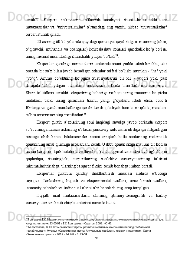 kerak?”.   Ekspert   so‘rovlarini   o‘tkazish   amaliyoti   shuni   ko‘rsatadiki,   tor
mutaxassislar   va   "universalchilar"   o‘rtasidagi   eng   yaxshi   nisbat   "universalistlar"
biroz ustunlik qiladi.
20-asrning 60-70-yillarida quyidagi qonuniyat qayd etilgan: insonning (olim,
o qituvchi,   muhandis   va   boshqalar)   ixtisoslashuv   sohalari   qanchalik   ko p   bo lsa,ʻ ʻ ʻ
uning mehnat unumdorligi shunchalik yuqori bo ladi	
ʻ 20
.
Ekspertlar guruhiga nomzodlarni tanlashda shuni  yodda tutish kerakki, ular
orasida bir so‘z bilan javob beradigan odamlar toifasi bo‘lishi mumkin - "ha" yoki
"yo‘q".   Ammo   ob’ektning   ko‘pgina   xususiyatlarini   bir   xil   -   yuqori   yoki   past
darajada   baholaydigan   odamlarni   mutaxassis   sifatida   tasniflash   mumkin   emas.
Shuni   ta’kidlash   kerakki,   ekspertning   bahosiga   nafaqat   uning   muammo   bo‘yicha
malakasi,   balki   uning   qarashlari   tizimi,   yangi   g‘oyalarni   idrok   etish,   obro‘li
fikrlarga va guruh manfaatlariga qarshi turish qobiliyati ham ta’sir qiladi, masalan.
ta’lim muassasasining manfaatlari 21
.
Ekspert   guruhi   a’zolarining   soni   haqidagi   savolga   javob   berishda   ekspert
so‘rovining mutaxassislarning o‘rtacha jamoaviy xulosasini olishga qaratilganligini
hisobga   olish   kerak.   Mutaxassislar   sonini   aniqlash   katta   sonlarning   matematik
qonunining amal qilishiga asoslanishi kerak. Ushbu qonun sizga ma’lum bir hodisa
uchun barqaror, tipik holatni tavsiflovchi o‘rtacha qiymatdan individual og‘ishlarni
qoplashga,   shuningdek,   ekspertlarning   sub’ektiv   xususiyatlarining   ta’sirini
minimallashtirishga, ularning barqaror fikrini ochib berishga imkon beradi.
Ekspertlar   guruhini   qanday   shakllantirish   masalasi   alohida   e’tiborga
loyiqdir.   Tanlashning   hujjatli   va   eksperimental   usullari,   ovoz   berish   usullari,
jamoaviy baholash va individual o‘zini o‘zi baholash eng keng tarqalgan.
Hujjatli   usul   mutaxassislarni   ularning   ijtimoiy-demografik   va   kasbiy
xususiyatlaridan kelib chiqib tanlashni nazarda tutadi.
20
 Григорьев Е.С. Механизм политического прогнозирования: теоретико-методологические принципы: дис. …
канд. полит. наук: 23.00.01 / Е.С. Григорьев. - Саратов, 2006. - С. 43.
21
 Белостокова, В. Ю. Возможности и угрозы развития метизных компаний в период глобальной 
нестабильности Журнал «Современная наука: Актуальные проблемы теории и практики». Серия 
«Экономика и право». - 2015. - № 7-8. - С. 29-34.
33 