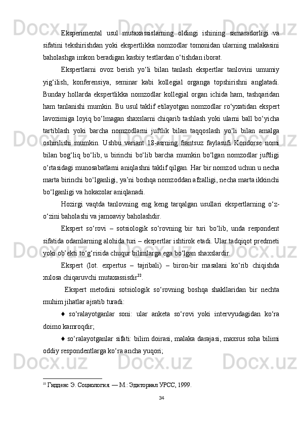 Eksperimental   usul   mutaxassislarning   oldingi   ishining   samaradorligi   va
sifatini tekshirishdan yoki  ekspertlikka nomzodlar  tomonidan ularning malakasini
baholashga imkon beradigan kasbiy testlardan o‘tishdan iborat.
Ekspertlarni   ovoz   berish   yo‘li   bilan   tanlash   ekspertlar   tanlovini   umumiy
yig‘ilish,   konferensiya,   seminar   kabi   kollegial   organga   topshirishni   anglatadi.
Bunday   hollarda   ekspertlikka   nomzodlar   kollegial   organ   ichida   ham,   tashqaridan
ham tanlanishi  mumkin. Bu usul taklif etilayotgan nomzodlar ro‘yxatidan ekspert
lavozimiga loyiq bo‘lmagan shaxslarni chiqarib tashlash yoki ularni ball bo‘yicha
tartiblash   yoki   barcha   nomzodlarni   juftlik   bilan   taqqoslash   yo‘li   bilan   amalga
oshirilishi   mumkin.   Ushbu   variant   18-asrning   frantsuz   faylasufi   Kondorse   nomi
bilan   bog‘liq   bo‘lib,   u   birinchi   bo‘lib   barcha   mumkin   bo‘lgan   nomzodlar   juftligi
o‘rtasidagi munosabatlarni aniqlashni taklif qilgan. Har bir nomzod uchun u necha
marta birinchi bo‘lganligi, ya’ni boshqa nomzoddan afzalligi, necha marta ikkinchi
bo‘lganligi va hokazolar aniqlanadi.
Hozirgi   vaqtda   tanlovning   eng   keng   tarqalgan   usullari   ekspertlarning   o‘z-
o‘zini baholashi va jamoaviy baholashdir.
Ekspert   so‘rovi   –   sotsiologik   so‘rovning   bir   turi   bo‘lib,   unda   respondent
sifatida odamlarning alohida turi – ekspertlar ishtirok etadi. Ular tadqiqot predmeti
yoki ob’ekti to‘g‘risida chuqur bilimlarga ega bo‘lgan shaxslardir. 
Ekspert   (lot.   expertus   –   tajribali)   –   biron-bir   masalani   ko‘rib   chiqishda
xulosa chiqaruvchi mutaxassisdir 22
. 
  Ekspert   metodini   sotsiologik   so‘rovning   boshqa   shakllaridan   bir   nechta
muhim jihatlar ajratib turadi: 
♦   so‘ralayotganlar   soni:   ular   anketa   so‘rovi   yoki   intervyudagidan   ko‘ra
doimo kamroqdir; 
♦ so‘ralayotganlar sifati: bilim doirasi, malaka darajasi, maxsus soha bilimi
oddiy respondentlarga ko‘ra ancha yuqori; 
22
  Гиденс Э. Социология. — М.: Эдиториал УРСС, 1999 .
34 