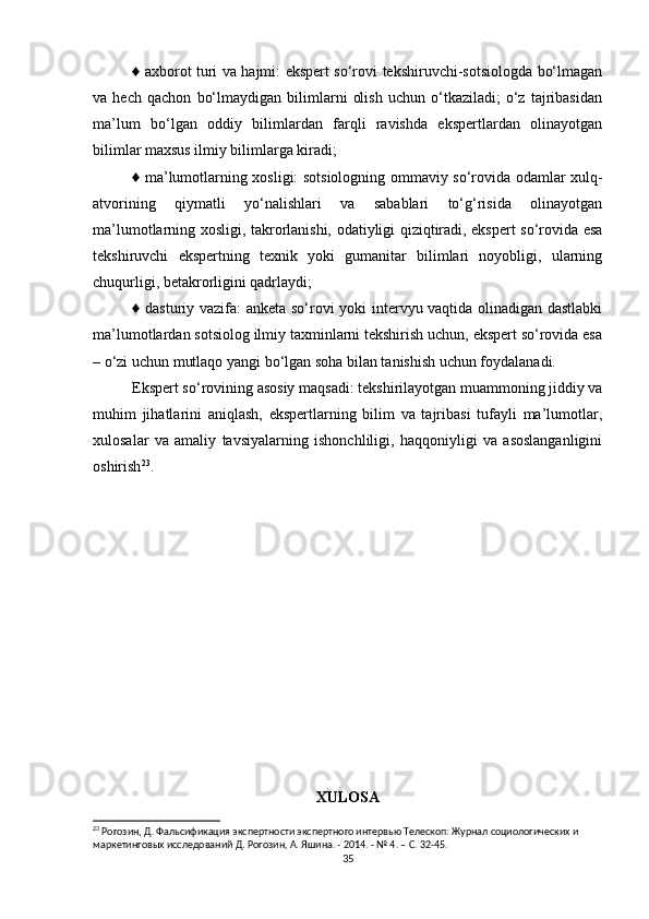 ♦ axborot turi va hajmi: ekspert so‘rovi tekshiruvchi-sotsiologda bo‘lmagan
va   hech   qachon   bo‘lmaydigan   bilimlarni   olish   uchun   o‘tkaziladi;   o‘z   tajribasidan
ma’lum   bo‘lgan   oddiy   bilimlardan   farqli   ravishda   ekspertlardan   olinayotgan
bilimlar maxsus ilmiy bilimlarga kiradi; 
♦ ma’lumotlarning xosligi: sotsiologning ommaviy so‘rovida odamlar xulq-
atvorining   qiymatli   yo‘nalishlari   va   sabablari   to‘g‘risida   olinayotgan
ma’lumotlarning xosligi, takrorlanishi, odatiyligi qiziqtiradi, ekspert so‘rovida esa
tekshiruvchi   ekspertning   texnik   yoki   gumanitar   bilimlari   noyobligi,   ularning
chuqurligi, betakrorligini qadrlaydi; 
♦ dasturiy vazifa: anketa so‘rovi yoki intervyu vaqtida olinadigan dastlabki
ma’lumotlardan sotsiolog ilmiy taxminlarni tekshirish uchun, ekspert so‘rovida esa
– o‘zi uchun mutlaqo yangi bo‘lgan soha bilan tanishish uchun foydalanadi. 
Ekspert so‘rovining asosiy maqsadi: tekshirilayotgan muammoning jiddiy va
muhim   jihatlarini   aniqlash,   ekspertlarning   bilim   va   tajribasi   tufayli   ma’lumotlar,
xulosalar   va   amaliy   tavsiyalarning   ishonchliligi,   haqqoniyligi   va   asoslanganligini
oshirish 23
. 
XULOSA
23
 Рогозин, Д. Фальсификация экспертности экспертного интервью Телескоп: Журнал социологических и 
маркетинговых исследований Д. Рогозин, А. Яшина. - 2014. - № 4. – С. 32-45.
35 