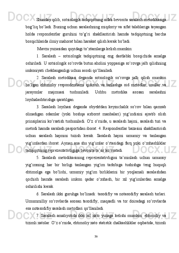 Shunday qilib, sotsiologik tadqiqotning sifati bevosita saralash metodikasiga
bog‘liq bо‘ladi. Buning uchun saralashning miqdoriy va sifat talablariga tayangan
holda   respondentlar   guruhini   tо‘g‘ri   shakllantirish   hamda   tadqiqotning   barcha
bosqichlarida ilmiy mahorat bilan harakat qilish kerak bо‘ladi.
 Mavzu yuzasidan quyidagi tо‘xtamlarga kelish mumkin: 
1.   Saralash   –   sotsiologik   tadqiqotning   eng   dastlabki   bosqichida   amalga
oshiriladi. U sotsiologik sо‘rovda butun aholini yoppasiga sо‘rovga jalb qilishning
imkoniyati cheklanganligi uchun asosli qо‘llaniladi. 
2.   Saralash   metodikasi   deganda   sotsiologik   sо‘rovga   jalb   qilish   mumkin
bо‘lgan   ehtimoliy   respondentlarni   qidirish   va   tanlashga   oid   metodlar,   usullar   va
jarayonlar   majmuasi   tushuniladi.   Ushbu   metodika   asosan   saralashni
loyihalashtirishga qaratilgan. 
3.   Saralash   loyihasi   deganda   obyektdan   keyinchalik   sо‘rov   bilan   qamrab
olinadigan   odamlar   (yoki   boshqa   axborot   manbalari)   yig‘indisini   ajratib   olish
prinsiplarini  kо‘rsatish  tushuniladi. О‘z о‘rnida, u saralash hajmi, saralash turi  va
metodi hamda saralash pasportidan iborat. 4. Respondentlar bazasini shakllantirish
uchun   saralash   hajmini   tuzish   kerak.   Saralash   hajmi   umumiy   va   tanlangan
yig‘imlardan iborat.  Aynan ana shu  yig‘imlar  о‘rtasidagi  farq yoki  о‘xshashliklar
tadqiqotning reprezentativligiga bevosita ta’sir kо‘rsatadi. 
5.   Saralash   metodikasining   reprezentativligini   ta’minlash   uchun   umumiy
yig‘imning   har   bir   birligi   tanlangan   yig‘im   tarkibiga   tushishga   teng   huquqli
ehtimolga   ega   bо‘lishi,   umumiy   yig‘im   birliklarini   bir   yoqlamali   saralashdan
qochish   hamda   saralash   imkon   qadar   о‘xshash,   bir   xil   yig‘imlardan   amalga
oshirilishi kerak. 
6. Saralash  ikki  guruhga bо‘linadi:  tasodifiy va notasodifiy saralash  turlari.
Umummilliy   sо‘rovlarda   asosan   tasodifiy,   maqsadli   va   tor   doiradagi   sо‘rovlarda
esa notasodifiy saralash metodlari qо‘llaniladi. 
7.   Saralash   amaliyotida   ikki   xil   xato   yuzaga   kelishi   mumkin:   ehtimoliy   va
tizimli xatolar. О‘z о‘rnida, ehtimoliy xato statistik chalkashliklar oqibatida, tizimli
36 