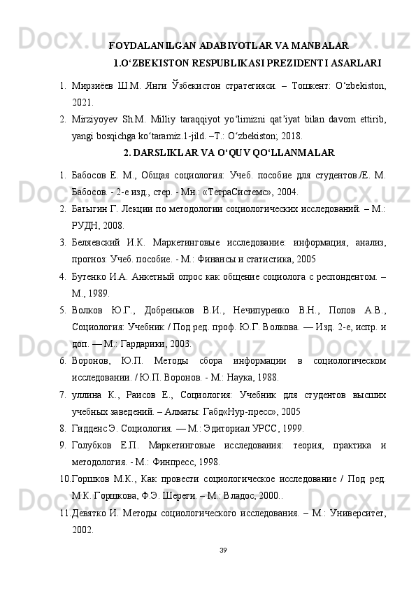 FOYDALANILGAN ADABIYOTLAR VA MANBALAR
1.O‘ZBEKISTON RESPUBLIKASI PREZIDENTI ASARLARI
1. Мирзиёев   Ш.М.   Янги   Ўзбекистон   стратегияси.   –   Тошкент:   O‘zbekiston,
2021.
2. Mirziyoyev   Sh.M.   Milliy   taraqqiyot   yo limizni   qat iyat   bilan   davom   ettirib,ʻ ʼ
yangi bosqichga ko taramiz.1-jild. –T.: O zbekiston; 2018. 	
ʻ ʻ
2. DARSLIKLAR VA O‘QUV QO‘LLANMALAR
1. Бабосов   Е.   М.,   Общая   социология:   Учеб.   пособие   для   студентов./Е.   М.
Бабосов. - 2-е изд., стер. - Мн.: «ТетраСистемс», 2004. 
2. Батыгин Г. Лекции по методологии социологических исследований. – М.:
РУДН, 2008. 
3. Беляевский   И.К.   Маркетинговые   исследование:   информация,   анализ,
прогноз: Учеб. пособие. - М.: Финансы и статистика, 2005 
4. Бутенко И.А. Анкетный опрос как общение социолога с респондентом. –
М., 1989. 
5. Волков   Ю.Г.,   Добреньков   В.И.,   Нечипуренко   В.Н.,   Попов   А.В.,
Социология: Учебник / Под ред. проф. Ю.Г. Волкова. — Изд. 2-е, испр. и
доп. — М.: Гардарики, 2003. 
6. Воронов,   Ю.П.   Методы   сбора   информации   в   социологическом
исследовании. / Ю.П. Воронов. - М.: Наука, 1988. 
7. уллина   К.,   Раисов   Е.,   Социология:   Учебник   для   студентов   высших
учебных заведений. – Алматы: Габд«Нур-пресс», 2005 
8. Гидденс Э. Социология. — М.: Эдиториал УРСС, 1999.
9. Голубков   Е.П.   Маркетинговые   исследования:   теория,   практика   и
методология. - М.: Финпресс, 1998.
10. Горшков   М.К.,   Как   провести   социологическое   исследование   /   Под   ред.
М.К. Горшкова, Ф.Э. Шереги. – М.: Владос, 2000..
11. Девятко   И.   Методы   социологического   исследования.   –   М.:   Университет,
2002. 
39