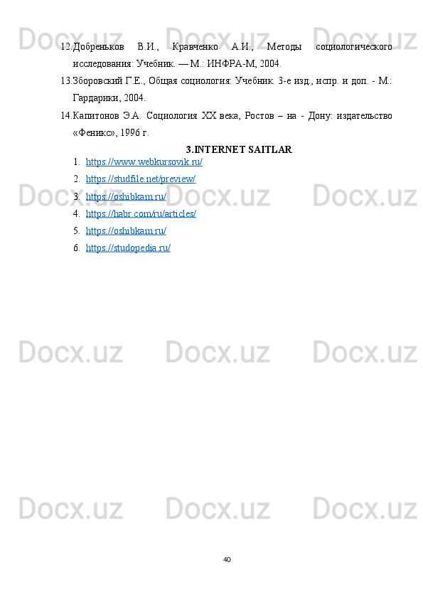 12. Добреньков   В.И.,   Кравченко   А.И.,   Методы   социологического
исследования: Учебник. — М.: ИНФРА-М, 2004. 
13. Зборовский Г.Е., Общая социология: Учебник. 3-е изд., испр. и доп. - М.:
Гардарики, 2004. 
14. Капитонов   Э.А.   Социология   XX   века,   Ростов   –   на   -   Дону:   издательство
«Феникс», 1996 г. 
3.INTERNET SAITLAR
1. https://www.webkursovik.ru/   
2. https://studfile.net/preview/   
3. https://oshibkam.ru/   
4. https://habr.com/ru/articles/   
5. https://oshibkam.ru/   
6. https://studopedia.ru/   
40 