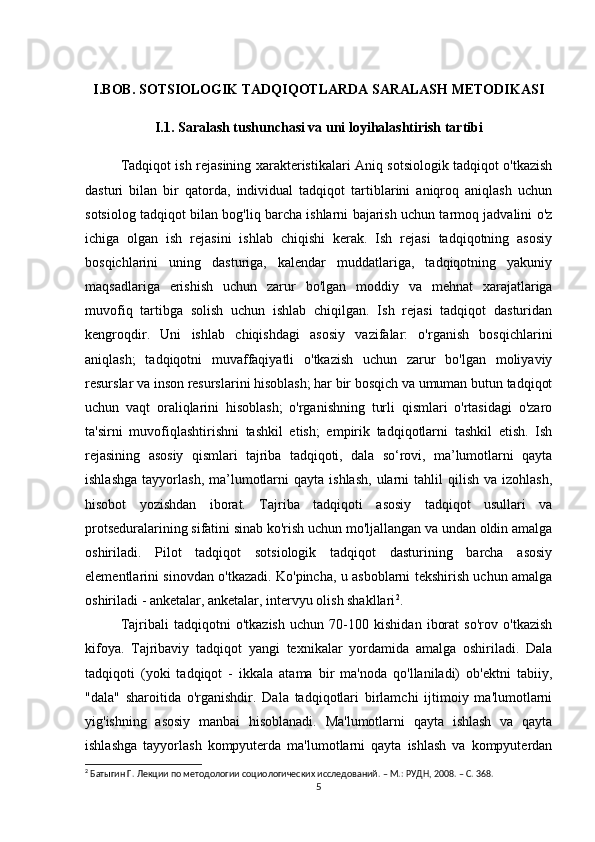 I.BOB. SOTSIOLOGIK TADQIQOTLARDA SARALASH METODIKASI
I.1. Saralash tushunchasi va uni loyihalashtirish tartibi
Tadqiqot ish rejasining xarakteristikalari Aniq sotsiologik tadqiqot o'tkazish
dasturi   bilan   bir   qatorda,   individual   tadqiqot   tartiblarini   aniqroq   aniqlash   uchun
sotsiolog tadqiqot bilan bog'liq barcha ishlarni bajarish uchun tarmoq jadvalini o'z
ichiga   olgan   ish   rejasini   ishlab   chiqishi   kerak.   Ish   rejasi   tadqiqotning   asosiy
bosqichlarini   uning   dasturiga,   kalendar   muddatlariga,   tadqiqotning   yakuniy
maqsadlariga   erishish   uchun   zarur   bo'lgan   moddiy   va   mehnat   xarajatlariga
muvofiq   tartibga   solish   uchun   ishlab   chiqilgan.   Ish   rejasi   tadqiqot   dasturidan
kengroqdir.   Uni   ishlab   chiqishdagi   asosiy   vazifalar:   o'rganish   bosqichlarini
aniqlash;   tadqiqotni   muvaffaqiyatli   o'tkazish   uchun   zarur   bo'lgan   moliyaviy
resurslar va inson resurslarini hisoblash; har bir bosqich va umuman butun tadqiqot
uchun   vaqt   oraliqlarini   hisoblash;   o'rganishning   turli   qismlari   o'rtasidagi   o'zaro
ta'sirni   muvofiqlashtirishni   tashkil   etish;   empirik   tadqiqotlarni   tashkil   etish.   Ish
rejasining   asosiy   qismlari   tajriba   tadqiqoti,   dala   so‘rovi,   ma’lumotlarni   qayta
ishlashga   tayyorlash,  ma’lumotlarni  qayta  ishlash,  ularni  tahlil   qilish  va  izohlash,
hisobot   yozishdan   iborat.   Tajriba   tadqiqoti   asosiy   tadqiqot   usullari   va
protseduralarining sifatini sinab ko'rish uchun mo'ljallangan va undan oldin amalga
oshiriladi.   Pilot   tadqiqot   sotsiologik   tadqiqot   dasturining   barcha   asosiy
elementlarini sinovdan o'tkazadi. Ko'pincha, u asboblarni tekshirish uchun amalga
oshiriladi - anketalar, anketalar, intervyu olish shakllari 2
. 
Tajribali   tadqiqotni   o'tkazish   uchun   70-100   kishidan   iborat   so'rov   o'tkazish
kifoya.   Tajribaviy   tadqiqot   yangi   texnikalar   yordamida   amalga   oshiriladi.   Dala
tadqiqoti   (yoki   tadqiqot   -   ikkala   atama   bir   ma'noda   qo'llaniladi)   ob'ektni   tabiiy,
"dala"   sharoitida   o'rganishdir.   Dala   tadqiqotlari   birlamchi   ijtimoiy   ma'lumotlarni
yig'ishning   asosiy   manbai   hisoblanadi.   Ma'lumotlarni   qayta   ishlash   va   qayta
ishlashga   tayyorlash   kompyuterda   ma'lumotlarni   qayta   ishlash   va   kompyuterdan
2
 Батыгин Г. Лекции по методологии социологических исследований. – М.: РУДН, 2008. – C. 368.
5 