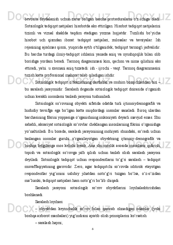 bevosita   foydalanish   uchun   zarur   bo'lgan   barcha   protseduralarni   o'z   ichiga   oladi.
Sotsiologik tadqiqot natijalari hisobotda aks ettirilgan. Hisobot tadqiqot natijalarini
tizimli   va   vizual   shaklda   taqdim   etadigan   yozma   hujjatdir.   Tuzilishi   bo‘yicha
hisobot   uch   qismdan   iborat:   tadqiqot   natijalari,   xulosalar   va   tavsiyalar.   Ish
rejasining ajralmas qismi, yuqorida aytib o'tilganidek, tadqiqot tarmog'i jadvalidir.
Bu   barcha   turdagi   ilmiy-tadqiqot   ishlarini   yanada   aniq   va   uyushqoqlik   bilan   olib
borishga   yordam   beradi.  Tarmoq  diagrammasi   kim,  qachon  va  nima  qilishini  aks
ettiradi, ya'ni. u sxemani aniq tuzatadi: ish - ijrochi - vaqt. Tarmoq diagrammasini
tuzish katta professional mahorat talab qiladigan ishdir. 
Sotsiologik tadqiqot о‘tkazishning dastlabki va muhim bosqichlaridan biri –
bu saralash jarayonidir. Saralash deganda sotsiologik tadqiqot doirasida о‘rganish
uchun kerakli insonlarni tanlash jarayoni tushuniladi.
Sotsiologik   sо‘rovning   obyekti   sifatida   odatda   turli   ijtimoiydemografik   va
hududiy   tavsifga   ega   bо‘lgan   katta   miqdordagi   insonlar   sanaladi.   Biroq   ulardan
barchasining fikrini yoppasiga о‘rganishning imkoniyati deyarli mavjud emas. Shu
sababli, aksariyat sotsiologik sо‘rovlar cheklangan insonlarning fikrini о‘rganishga
yо‘naltiriladi. Bu borada, saralash jarayonining mohiyati  shundaki, sо‘rash  uchun
tanlangan   insonlar   guruhi   о‘rganilayotgan   obyektning   ijtimoiy-demografik   va
boshqa belgilariga mos kelishi  kerak. Ana shu moslik asosida  insonlarni qidirish,
topish   va   sotsiologik   sо‘rovga   jalb   qilish   uchun   tanlab   olish   saralash   jarayoni
deyiladi.   Sotsiologik   tadqiqot   uchun   respondentlarni   tо‘g‘ri   saralash   –   tadqiqot
muvaffaqiyatining   garovidir.   Zero,   agar   tadqiqotchi   sо‘rovda   ishtirok   etayotgan
respondentlar   yig‘imini   uslubiy   jihatdan   notо‘g‘ri   tuzgan   bо‘lsa,   о‘z-о‘zidan
ma’lumki, tadqiqot natijalari ham notо‘g‘ri bо‘lib chiqadi. 
Saralash   jarayoni   sotsiologik   sо‘rov   obyektlarini   loyihalashtirishdan
boshlanadi. 
Saralash loyihasi 
–   obyektdan   keyinchalik   sо‘rov   bilan   qamrab   olinadigan   odamlar   (yoki
boshqa axborot manbalari) yig‘indisini ajratib olish prinsiplarini kо‘rsatish
– saralash hajmi; 
6 