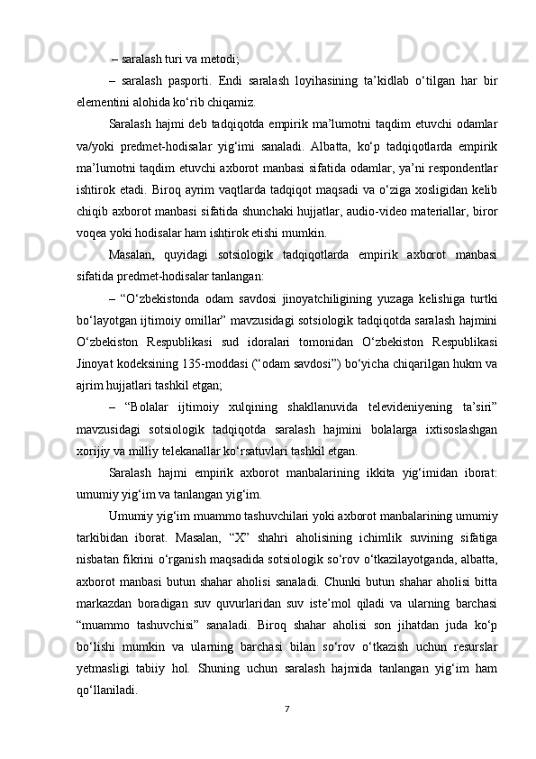 – saralash turi va metodi; 
–   saralash   pasporti.   Endi   saralash   loyihasining   ta’kidlab   о‘tilgan   har   bir
elementini alohida kо‘rib chiqamiz.
Saralash  hajmi deb tadqiqotda empirik ma’lumotni taqdim  etuvchi odamlar
va/yoki   predmet-hodisalar   yig‘imi   sanaladi.   Albatta,   kо‘p   tadqiqotlarda   empirik
ma’lumotni taqdim etuvchi axborot manbasi sifatida odamlar, ya’ni respondentlar
ishtirok  etadi.   Biroq  ayrim   vaqtlarda   tadqiqot   maqsadi   va   о‘ziga  xosligidan   kelib
chiqib axborot manbasi  sifatida shunchaki  hujjatlar, audio-video materiallar, biror
voqea yoki hodisalar ham ishtirok etishi mumkin. 
Masalan,   quyidagi   sotsiologik   tadqiqotlarda   empirik   axborot   manbasi
sifatida predmet-hodisalar tanlangan: 
–   “О‘zbekistonda   odam   savdosi   jinoyatchiligining   yuzaga   kelishiga   turtki
bо‘layotgan ijtimoiy omillar” mavzusidagi sotsiologik tadqiqotda saralash hajmini
О‘zbekiston   Respublikasi   sud   idoralari   tomonidan   О‘zbekiston   Respublikasi
Jinoyat kodeksining 135-moddasi (“odam savdosi”) bо‘yicha chiqarilgan hukm va
ajrim hujjatlari tashkil etgan; 
–   “Bolalar   ijtimoiy   xulqining   shakllanuvida   televideniyening   ta’siri”
mavzusidagi   sotsiologik   tadqiqotda   saralash   hajmini   bolalarga   ixtisoslashgan
xorijiy va milliy telekanallar kо‘rsatuvlari tashkil etgan.
Saralash   hajmi   empirik   axborot   manbalarining   ikkita   yig‘imidan   iborat:
umumiy yig‘im va tanlangan yig‘im. 
Umumiy yig‘im muammo tashuvchilari yoki axborot manbalarining umumiy
tarkibidan   iborat.   Masalan,   “X”   shahri   aholisining   ichimlik   suvining   sifatiga
nisbatan fikrini о‘rganish maqsadida sotsiologik sо‘rov о‘tkazilayotganda, albatta,
axborot   manbasi   butun   shahar   aholisi   sanaladi.   Chunki   butun   shahar   aholisi   bitta
markazdan   boradigan   suv   quvurlaridan   suv   iste’mol   qiladi   va   ularning   barchasi
“muammo   tashuvchisi”   sanaladi.   Biroq   shahar   aholisi   son   jihatdan   juda   kо‘p
bо‘lishi   mumkin   va   ularning   barchasi   bilan   sо‘rov   о‘tkazish   uchun   resurslar
yetmasligi   tabiiy   hol.   Shuning   uchun   saralash   hajmida   tanlangan   yig‘im   ham
qо‘llaniladi. 
7