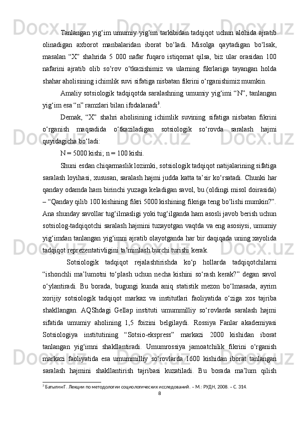 Tanlangan yig‘im umumiy yig‘im tarkibidan tadqiqot uchun alohida ajratib
olinadigan   axborot   manbalaridan   iborat   bо‘ladi.   Misolga   qaytadigan   bо‘lsak,
masalan   “X”   shahrida   5   000   nafar   fuqaro   istiqomat   qilsa,   biz   ular   orasidan   100
nafarini   ajratib   olib   sо‘rov   о‘tkazishimiz   va   ularning   fikrlariga   tayangan   holda
shahar aholisining ichimlik suvi sifatiga nisbatan fikrini о‘rganishimiz mumkin. 
Amaliy sotsiologik tadqiqotda saralashning umumiy yig‘imi “N”, tanlangan
yig‘im esa “n” ramzlari bilan ifodalanadi 3
. 
Demak,   “X”   shahri   aholisining   ichimlik   suvining   sifatiga   nisbatan   fikrini
о‘rganish   maqsadida   о‘tkaziladigan   sotsiologik   sо‘rovda   saralash   hajmi
quyidagicha bо‘ladi:
N = 5000 kishi; n = 100 kishi. 
Shuni esdan chiqarmaslik lozimki, sotsiologik tadqiqot natijalarining sifatiga
saralash loyihasi, xususan, saralash hajmi judda katta ta’sir kо‘rsatadi. Chunki har
qanday odamda ham birinchi yuzaga keladigan savol, bu (oldingi misol doirasida)
– “Qanday qilib 100 kishining fikri 5000 kishining fikriga teng bо‘lishi mumkin?”.
Ana shunday savollar tug‘ilmasligi yoki tug‘ilganda ham asosli javob berish uchun
sotsiolog-tadqiqotchi saralash hajmini tuzayotgan vaqtda va eng asosiysi, umumiy
yig‘imdan tanlangan yig‘imni ajratib olayotganda har bir daqiqada uning xayolida
tadqiqot reprezentativligini ta’minlash burchi turishi kerak.
  Sotsiologik   tadqiqot   rejalashtirishda   kо‘p   hollarda   tadqiqotchilarni
“ishonchli   ma’lumotni   tо‘plash   uchun   necha   kishini   sо‘rash   kerak?”   degan   savol
о‘ylantiradi.   Bu   borada,   bugungi   kunda   aniq   statistik   mezon   bо‘lmasada,   ayrim
xorijiy   sotsiologik   tadqiqot   markaz   va   institutlari   faoliyatida   о‘ziga   xos   tajriba
shakllangan.   AQShdagi   Gellap   instituti   umummilliy   sо‘rovlarda   saralash   hajmi
sifatida   umumiy   aholining   1,5   foizini   belgilaydi.   Rossiya   Fanlar   akademiyasi
Sotsiologiya   institutining   “Sotsio-ekspress”   markazi   2000   kishidan   iborat
tanlangan   yig‘imni   shakllantiradi.   Umumrossiya   jamoatchilik   fikrini   о‘rganish
markazi   faoliyatida   esa   umummilliy   sо‘rovlarda   1600   kishidan   iborat   tanlangan
saralash   hajmini   shakllantirish   tajribasi   kuzatiladi.   Bu   borada   ma’lum   qilish
3
 Батыгин Г. Лекции по методологии социологических исследований. – М.: РУДН, 2008. – C. 314.
8 