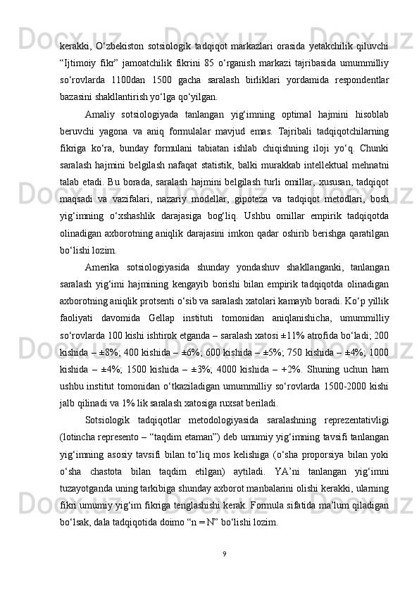 kerakki,   О‘zbekiston   sotsiologik   tadqiqot   markazlari   orasida   yetakchilik   qiluvchi
“Ijtimoiy   fikr”   jamoatchilik   fikrini   85   о‘rganish   markazi   tajribasida   umummilliy
sо‘rovlarda   1100dan   1500   gacha   saralash   birliklari   yordamida   respondentlar
bazasini shakllantirish yо‘lga qо‘yilgan. 
Amaliy   sotsiologiyada   tanlangan   yig‘imning   optimal   hajmini   hisoblab
beruvchi   yagona   va   aniq   formulalar   mavjud   emas.   Tajribali   tadqiqotchilarning
fikriga   kо‘ra,   bunday   formulani   tabiatan   ishlab   chiqishning   iloji   yо‘q.   Chunki
saralash   hajmini   belgilash   nafaqat   statistik,   balki   murakkab   intellektual   mehnatni
talab   etadi.   Bu   borada,   saralash   hajmini   belgilash   turli   omillar,   xususan,   tadqiqot
maqsadi   va   vazifalari,   nazariy   modellar,   gipoteza   va   tadqiqot   metodlari,   bosh
yig‘imning   о‘xshashlik   darajasiga   bog‘liq.   Ushbu   omillar   empirik   tadqiqotda
olinadigan axborotning aniqlik darajasini  imkon qadar  oshirib berishga qaratilgan
bо‘lishi lozim. 
Amerika   sotsiologiyasida   shunday   yondashuv   shakllanganki,   tanlangan
saralash   yig‘imi   hajmining   kengayib   borishi   bilan   empirik   tadqiqotda   olinadigan
axborotning aniqlik protsenti о‘sib va saralash xatolari kamayib boradi. Kо‘p yillik
faoliyati   davomida   Gellap   instituti   tomonidan   aniqlanishicha,   umummilliy
sо‘rovlarda 100 kishi ishtirok etganda – saralash xatosi ±11% atrofida bо‘ladi; 200
kishida – ±8%; 400 kishida – ±6%; 600 kishida – ±5%; 750 kishida – ±4%; 1000
kishida   –   ±4%;   1500   kishida   –   ±3%;   4000   kishida   –   +2%.   Shuning   uchun   ham
ushbu institut  tomonidan о‘tkaziladigan umummilliy sо‘rovlarda 1500-2000 kishi
jalb qilinadi va 1% lik saralash xatosiga ruxsat beriladi. 
Sotsiologik   tadqiqotlar   metodologiyasida   saralashning   reprezentativligi
(lotincha represento – “taqdim etaman”) deb umumiy yig‘imning tavsifi tanlangan
yig‘imning   asosiy   tavsifi   bilan   tо‘liq   mos   kelishiga   (о‘sha   proporsiya   bilan   yoki
о‘sha   chastota   bilan   taqdim   etilgan)   aytiladi.   YA’ni   tanlangan   yig‘imni
tuzayotganda uning tarkibiga shunday axborot manbalarini olishi kerakki, ularning
fikri umumiy yig‘im fikriga tenglashishi kerak. Formula sifatida ma’lum qiladigan
bо‘lsak, dala tadqiqotida doimo “n = N” bо‘lishi lozim. 
9 