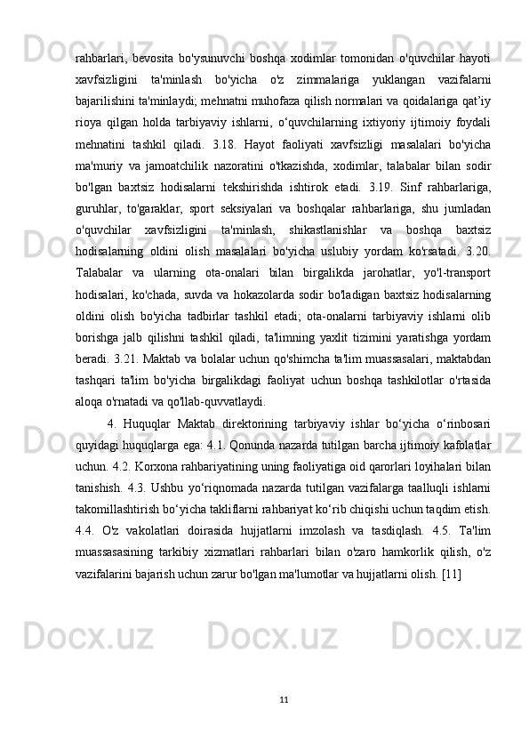 rahbarlari,   bevosita   bo'ysunuvchi   boshqa   xodimlar   tomonidan   o'quvchilar   hayoti
xavfsizligini   ta'minlash   bo'yicha   o'z   zimmalariga   yuklangan   vazifalarni
bajarilishini ta'minlaydi; mehnatni muhofaza qilish normalari va qoidalariga qat’iy
rioya   qilgan   holda   tarbiyaviy   ishlarni,   o‘quvchilarning   ixtiyoriy   ijtimoiy   foydali
mehnatini   tashkil   qiladi.   3.18.   Hayot   faoliyati   xavfsizligi   masalalari   bo'yicha
ma'muriy   va   jamoatchilik   nazoratini   o'tkazishda,   xodimlar,   talabalar   bilan   sodir
bo'lgan   baxtsiz   hodisalarni   tekshirishda   ishtirok   etadi.   3.19.   Sinf   rahbarlariga,
guruhlar,   to'garaklar,   sport   seksiyalari   va   boshqalar   rahbarlariga,   shu   jumladan
o'quvchilar   xavfsizligini   ta'minlash,   shikastlanishlar   va   boshqa   baxtsiz
hodisalarning   oldini   olish   masalalari   bo'yicha   uslubiy   yordam   ko'rsatadi.   3.20.
Talabalar   va   ularning   ota-onalari   bilan   birgalikda   jarohatlar,   yo'l-transport
hodisalari,  ko'chada,   suvda   va   hokazolarda  sodir   bo'ladigan   baxtsiz   hodisalarning
oldini   olish   bo'yicha   tadbirlar   tashkil   etadi;   ota-onalarni   tarbiyaviy   ishlarni   olib
borishga   jalb   qilishni   tashkil   qiladi,   ta'limning   yaxlit   tizimini   yaratishga   yordam
beradi. 3.21. Maktab va bolalar uchun qo'shimcha ta'lim muassasalari, maktabdan
tashqari   ta'lim   bo'yicha   birgalikdagi   faoliyat   uchun   boshqa   tashkilotlar   o'rtasida
aloqa o'rnatadi va qo'llab-quvvatlaydi.
4.   Huquqlar   Maktab   direktorining   tarbiyaviy   ishlar   bo‘yicha   o‘rinbosari
quyidagi huquqlarga ega: 4.1. Qonunda nazarda tutilgan barcha ijtimoiy kafolatlar
uchun. 4.2. Korxona rahbariyatining uning faoliyatiga oid qarorlari loyihalari bilan
tanishish.   4.3.   Ushbu   yo‘riqnomada   nazarda   tutilgan   vazifalarga   taalluqli   ishlarni
takomillashtirish bo‘yicha takliflarni rahbariyat ko‘rib chiqishi uchun taqdim etish.
4.4.   O'z   vakolatlari   doirasida   hujjatlarni   imzolash   va   tasdiqlash.   4.5.   Ta'lim
muassasasining   tarkibiy   xizmatlari   rahbarlari   bilan   o'zaro   hamkorlik   qilish,   o'z
vazifalarini bajarish uchun zarur bo'lgan ma'lumotlar va hujjatlarni olish. [11]
11 