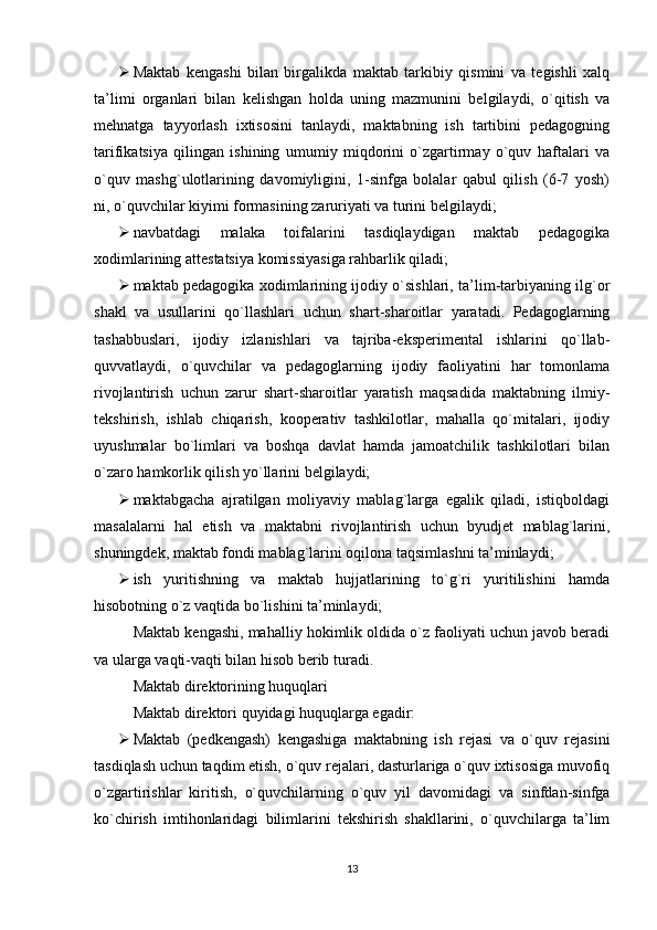  Maktab   kengashi   bilan   birgalikda   maktab   tarkibiy   qismini   va   tegishli   xalq
ta’limi   organlari   bilan   kelishgan   holda   uning   mazmunini   belgilaydi,   o`qitish   va
mehnatga   tayyorlash   ixtisosini   tanlaydi,   maktabning   ish   tartibini   pedagogning
tarifikatsiya   qilingan   ishining   umumiy   miqdorini   o`zgartirmay   o`quv   haftalari   va
o`quv   mashg`ulotlarining   davomiyligini,   1-sinfga   bolalar   qabul   qilish   (6-7   yosh)
ni, o`quvchilar kiyimi formasining zaruriyati va turini belgilaydi;
 navbatdagi   malaka   toifalarini   tasdiqlaydigan   maktab   pedagogika
xodimlarining attestatsiya komissiyasiga rahbarlik qiladi;
 maktab pedagogika xodimlarining ijodiy o`sishlari, ta’lim-tarbiyaning ilg`or
shakl   va   usullarini   qo`llashlari   uchun   shart-sharoitlar   yaratadi.   Pedagoglarning
tashabbuslari,   ijodiy   izlanishlari   va   tajriba-еksperimental   ishlarini   qo`llab-
quvvatlaydi,   o`quvchilar   va   pedagoglarning   ijodiy   faoliyatini   har   tomonlama
rivojlantirish   uchun   zarur   shart-sharoitlar   yaratish   maqsadida   maktabning   ilmiy-
tekshirish,   ishlab   chiqarish,   kooperativ   tashkilotlar,   mahalla   qo`mitalari,   ijodiy
uyushmalar   bo`limlari   va   boshqa   davlat   hamda   jamoatchilik   tashkilotlari   bilan
o`zaro hamkorlik qilish yo`llarini belgilaydi;
 maktabgacha   ajratilgan   moliyaviy   mablag`larga   еgalik   qiladi,   istiqboldagi
masalalarni   hal   еtish   va   maktabni   rivojlantirish   uchun   byudjet   mablag`larini,
shuningdek, maktab fondi mablag`larini oqilona taqsimlashni ta’minlaydi;
 ish   yuritishning   va   maktab   hujjatlarining   to`g`ri   yuritilishini   hamda
hisobotning o`z vaqtida bo`lishini ta’minlaydi;
Maktab kengashi, mahalliy hokimlik oldida o`z faoliyati uchun javob beradi
va ularga vaqti-vaqti bilan hisob berib turadi.
Maktab direktorining huquqlari
Maktab direktori quyidagi huquqlarga еgadir:
 Maktab   (pedkengash)   kengashiga   maktabning   ish   rejasi   va   o`quv   rejasini
tasdiqlash uchun taqdim еtish, o`quv rejalari, dasturlariga o`quv ixtisosiga muvofiq
o`zgartirishlar   kiritish,   o`quvchilarning   o`quv   yil   davomidagi   va   sinfdan-sinfga
ko`chirish   imtihonlaridagi   bilimlarini   tekshirish   shakllarini,   o`quvchilarga   ta’lim
13 