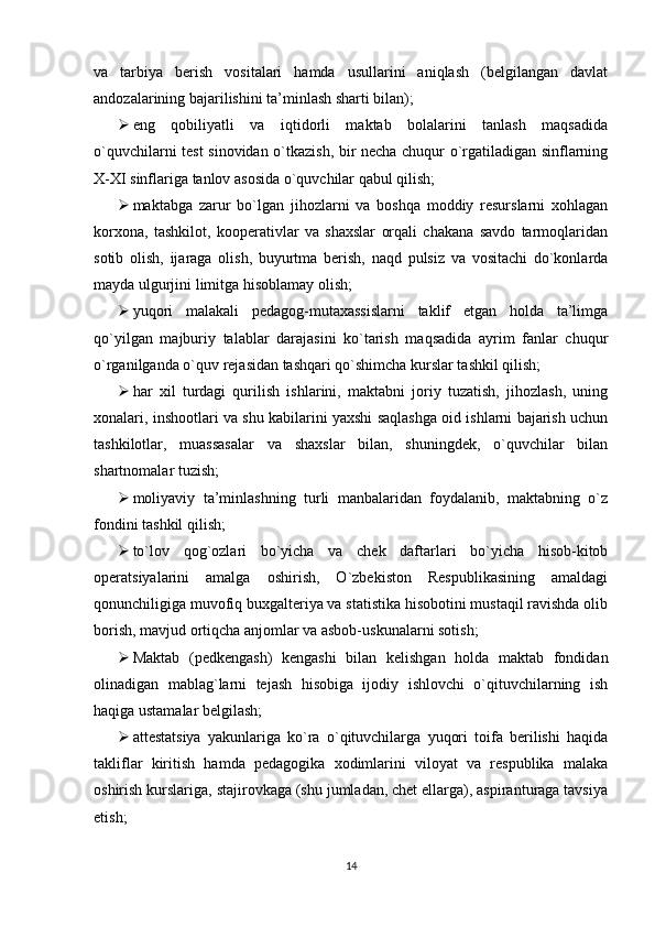 va   tarbiya   berish   vositalari   hamda   usullarini   aniqlash   (belgilangan   davlat
andozalarining bajarilishini ta’minlash sharti bilan);
 еng   qobiliyatli   va   iqtidorli   maktab   bolalarini   tanlash   maqsadida
o`quvchilarni test sinovidan o`tkazish, bir necha chuqur o`rgatiladigan sinflarning
X-XI sinflariga tanlov asosida o`quvchilar qabul qilish;
 maktabga   zarur   bo`lgan   jihozlarni   va   boshqa   moddiy   resurslarni   xohlagan
korxona,   tashkilot,   kooperativlar   va   shaxslar   orqali   chakana   savdo   tarmoqlaridan
sotib   olish,   ijaraga   olish,   buyurtma   berish,   naqd   pulsiz   va   vositachi   do`konlarda
mayda ulgurjini limitga hisoblamay olish;
 yuqori   malakali   pedagog-mutaxassislarni   taklif   еtgan   holda   ta’limga
qo`yilgan   majburiy   talablar   darajasini   ko`tarish   maqsadida   ayrim   fanlar   chuqur
o`rganilganda o`quv rejasidan tashqari qo`shimcha kurslar tashkil qilish;
 har   xil   turdagi   qurilish   ishlarini,   maktabni   joriy   tuzatish,   jihozlash,   uning
xonalari, inshootlari va shu kabilarini yaxshi saqlashga oid ishlarni bajarish uchun
tashkilotlar,   muassasalar   va   shaxslar   bilan,   shuningdek,   o`quvchilar   bilan
shartnomalar tuzish;
 moliyaviy   ta’minlashning   turli   manbalaridan   foydalanib,   maktabning   o`z
fondini tashkil qilish;
 to`lov   qog`ozlari   bo`yicha   va   chek   daftarlari   bo`yicha   hisob-kitob
operatsiyalarini   amalga   oshirish,   O`zbekiston   Respublikasining   amaldagi
qonunchiligiga muvofiq buxgalteriya va statistika hisobotini mustaqil ravishda olib
borish, mavjud ortiqcha anjomlar va asbob-uskunalarni sotish;
 Maktab   (pedkengash)   kengashi   bilan   kelishgan   holda   maktab   fondidan
olinadigan   mablag`larni   tejash   hisobiga   ijodiy   ishlovchi   o`qituvchilarning   ish
haqiga ustamalar belgilash;
 attestatsiya   yakunlariga   ko`ra   o`qituvchilarga   yuqori   toifa   berilishi   haqida
takliflar   kiritish   hamda   pedagogika   xodimlarini   viloyat   va   respublika   malaka
oshirish kurslariga, stajirovkaga (shu jumladan, chet еllarga), aspiranturaga tavsiya
еtish;
14 