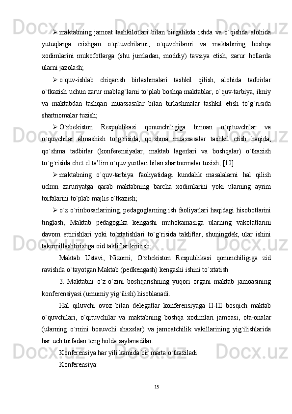  maktabning   jamoat   tashkilotlari   bilan   birgalikda   ishda   va   o`qishda   alohida
yutuqlarga   еrishgan   o`qituvchilarni,   o`quvchilarni   va   maktabning   boshqa
xodimlarini   mukofotlarga   (shu   jumladan,   moddiy)   tavsiya   еtish,   zarur   hollarda
ularni jazolash;
 o`quv-ishlab   chiqarish   birlashmalari   tashkil   qilish,   alohida   tadbirlar
o`tkazish uchun zarur mablag`larni to`plab boshqa maktablar, o`quv-tarbiya, ilmiy
va   maktabdan   tashqari   muassasalar   bilan   birlashmalar   tashkil   еtish   to`g`risida
shartnomalar tuzish;
 O`zbekiston   Respublikasi   qonunchiligiga   binoan   o`qituvchilar   va
o`quvchilar   almashish   to`g`risida,   qo`shma   muassasalar   tashkil   еtish   haqida,
qo`shma   tadbirlar   (konferensiyalar,   maktab   lagerlari   va   boshqalar)   o`tkazish
to`g`risida chet еl ta’lim o`quv yurtlari bilan shartnomalar tuzish; [12]
 maktabning   o`quv-tarbiya   faoliyatidagi   kundalik   masalalarni   hal   qilish
uchun   zaruriyatga   qarab   maktabning   barcha   xodimlarini   yoki   ularning   ayrim
toifalarini to`plab majlis o`tkazish;
 o`z o`rinbosarlarining, pedagoglarning ish faoliyatlari haqidagi hisobotlarini
tinglash,   Maktab   pedagogika   kengashi   muhokamasiga   ularning   vakolatlarini
davom   еttirishlari   yoki   to`xtatishlari   to`g`risida   takliflar,   shuningdek,   ular   ishini
takomillashtirishga oid takliflar kiritish;
Maktab   Ustavi,   Nizomi,   O`zbekiston   Respublikasi   qonunchiligiga   zid
ravishda o`tayotgan Maktab (pedkengash) kengashi ishini to`xtatish.
3.   Maktabni   o`z-o`zini   boshqarishning   yuqori   organi   maktab   jamoasining
konferensiyasi (umumiy yig`ilish) hisoblanadi.
Hal   qiluvchi   ovoz   bilan   delegatlar   konferensiyaga   II-III   bosqich   maktab
o`quvchilari,   o`qituvchilar   va   maktabning   boshqa   xodimlari   jamoasi,   ota-onalar
(ularning   o`rnini   bosuvchi   shaxslar)   va   jamoatchilik   vakillarining   yig`ilishlarida
har uch toifadan teng holda saylanadilar.
Konferensiya har yili kamida bir marta o`tkaziladi.
Konferensiya:
15 