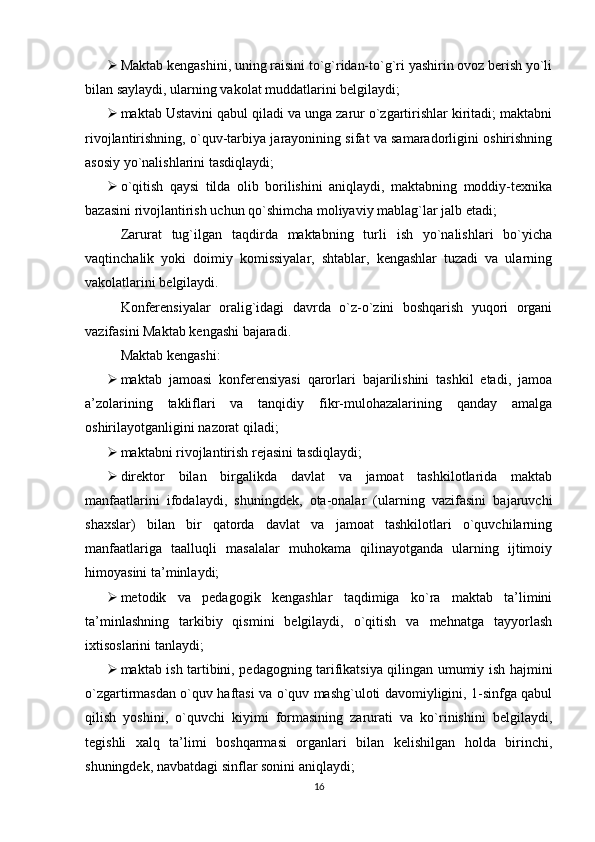  Maktab kengashini, uning raisini to`g`ridan-to`g`ri yashirin ovoz berish yo`li
bilan saylaydi, ularning vakolat muddatlarini belgilaydi;
 maktab Ustavini qabul qiladi va unga zarur o`zgartirishlar kiritadi; maktabni
rivojlantirishning, o`quv-tarbiya jarayonining sifat va samaradorligini oshirishning
asosiy yo`nalishlarini tasdiqlaydi;
 o`qitish   qaysi   tilda   olib   borilishini   aniqlaydi,   maktabning   moddiy-texnika
bazasini rivojlantirish uchun qo`shimcha moliyaviy mablag`lar jalb еtadi;
Zarurat   tug`ilgan   taqdirda   maktabning   turli   ish   yo`nalishlari   bo`yicha
vaqtinchalik   yoki   doimiy   komissiyalar,   shtablar,   kengashlar   tuzadi   va   ularning
vakolatlarini belgilaydi.
Konferensiyalar   oralig`idagi   davrda   o`z-o`zini   boshqarish   yuqori   organi
vazifasini Maktab kengashi bajaradi.
Maktab kengashi:
 maktab   jamoasi   konferensiyasi   qarorlari   bajarilishini   tashkil   еtadi,   jamoa
a’zolarining   takliflari   va   tanqidiy   fikr-mulohazalarining   qanday   amalga
oshirilayotganligini nazorat qiladi;
 maktabni rivojlantirish rejasini tasdiqlaydi;
 direktor   bilan   birgalikda   davlat   va   jamoat   tashkilotlarida   maktab
manfaatlarini   ifodalaydi,   shuningdek,   ota-onalar   (ularning   vazifasini   bajaruvchi
shaxslar)   bilan   bir   qatorda   davlat   va   jamoat   tashkilotlari   o`quvchilarning
manfaatlariga   taalluqli   masalalar   muhokama   qilinayotganda   ularning   ijtimoiy
himoyasini ta’minlaydi;
 metodik   va   pedagogik   kengashlar   taqdimiga   ko`ra   maktab   ta’limini
ta’minlashning   tarkibiy   qismini   belgilaydi,   o`qitish   va   mehnatga   tayyorlash
ixtisoslarini tanlaydi;
 maktab ish tartibini, pedagogning tarifikatsiya qilingan umumiy ish hajmini
o`zgartirmasdan o`quv haftasi va o`quv mashg`uloti davomiyligini, 1-sinfga qabul
qilish   yoshini,   o`quvchi   kiyimi   formasining   zarurati   va   ko`rinishini   belgilaydi,
tegishli   xalq   ta’limi   boshqarmasi   organlari   bilan   kelishilgan   holda   birinchi,
shuningdek, navbatdagi sinflar sonini aniqlaydi;
16 
