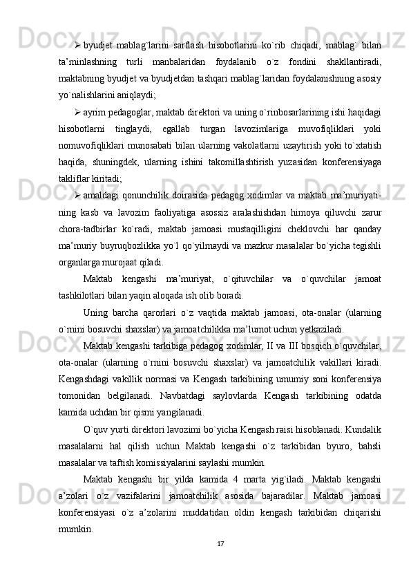  byudjet   mablag`larini   sarflash   hisobotlarini   ko`rib   chiqadi,   mablag`   bilan
ta’minlashning   turli   manbalaridan   foydalanib   o`z   fondini   shakllantiradi,
maktabning byudjet va byudjetdan tashqari mablag`laridan foydalanishning asosiy
yo`nalishlarini aniqlaydi;
 ayrim pedagoglar, maktab direktori va uning o`rinbosarlarining ishi haqidagi
hisobotlarni   tinglaydi,   еgallab   turgan   lavozimlariga   muvofiqliklari   yoki
nomuvofiqliklari munosabati  bilan ularning vakolatlarni uzaytirish yoki to`xtatish
haqida,   shuningdek,   ularning   ishini   takomillashtirish   yuzasidan   konferensiyaga
takliflar kiritadi;
 amaldagi   qonunchilik   doirasida   pedagog   xodimlar   va   maktab   ma’muriyati-
ning   kasb   va   lavozim   faoliyatiga   asossiz   aralashishdan   himoya   qiluvchi   zarur
chora-tadbirlar   ko`radi,   maktab   jamoasi   mustaqilligini   cheklovchi   har   qanday
ma’muriy buyruqbozlikka yo`l qo`yilmaydi va mazkur masalalar bo`yicha tegishli
organlarga murojaat qiladi.
Maktab   kengashi   ma’muriyat,   o`qituvchilar   va   o`quvchilar   jamoat
tashkilotlari bilan yaqin aloqada ish olib boradi.
Uning   barcha   qarorlari   o`z   vaqtida   maktab   jamoasi,   ota-onalar   (ularning
o`rnini bosuvchi shaxslar) va jamoatchilikka ma’lumot uchun yetkaziladi.
Maktab kengashi tarkibiga pedagog xodimlar, II va III bosqich o`quvchilar,
ota-onalar   (ularning   o`rnini   bosuvchi   shaxslar)   va   jamoatchilik   vakillari   kiradi.
Kengashdagi   vakillik   normasi   va   Kengash   tarkibining   umumiy   soni   konferensiya
tomonidan   belgilanadi.   Navbatdagi   saylovlarda   Kengash   tarkibining   odatda
kamida uchdan bir qismi yangilanadi.
O`quv yurti direktori lavozimi bo`yicha Kengash raisi hisoblanadi. Kundalik
masalalarni   hal   qilish   uchun   Maktab   kengashi   o`z   tarkibidan   byuro,   bahsli
masalalar va taftish komissiyalarini saylashi mumkin.
Maktab   kengashi   bir   yilda   kamida   4   marta   yig`iladi.   Maktab   kengashi
a’zolari   o`z   vazifalarini   jamoatchilik   asosida   bajaradilar.   Maktab   jamoasi
konferensiyasi   o`z   a’zolarini   muddatidan   oldin   kengash   tarkibidan   chiqarishi
mumkin.
17 