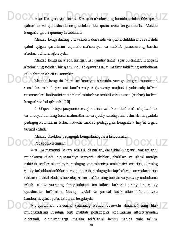 Agar   Kengash   yig`ilishida  Kengash  a’zolarining  kamida  uchdan  ikki  qismi
qatnashsa   va   qatnashchilarning   uchdan   ikki   qismi   ovoz   bergan   bo`lsa   Maktab
kengashi qarori qonuniy hisoblanadi.
Maktab kengashining o`z vakolati doirasida va qonunchilikka mos ravishda
qabul   qilgan   qarorlarini   bajarish   ma’muriyat   va   maktab   jamoasining   barcha
a’zolari uchun majburiydir.
Maktab kengashi a’zosi kiritgan har qanday taklif, agar bu taklifni Kengash
a’zolarining  uchdan  bir   qismi  qo`llab-quvvatlasa,   u mazkur   taklifning  muhokama
qilinishini talab еtishi mumkin.
Maktab   kengashi   bilan   ma’muriyat   o`rtasida   yuzaga   kelgan   munozarali
masalalar   maktab   jamoasi   konferensiyasi   (umumiy   majlisda)   yoki   xalq   ta’limi
muassasalari faoliyatini metodik ta’minlash va tashkil еtish tuman (shahar) bo`limi
kengashida hal qilinadi. [10]
4.   O`quv-tarbiya   jarayonini   rivojlantirish   va   takomillashtirish   o`qituvchilar
va   tarbiyachilarning   kasb   mahoratlarini   va   ijodiy   salohiyatini   oshirish   maqsadida
pedagog   xodimlarni   birlashtiruvchi   maktab   pedagogika   kengashi   -   hay’at   organi
tashkil еtiladi.
Maktab direktori pedagogik kengashning raisi hisoblanadi.
Pedagogik kengash:
 ta’lim   mazmuni   (o`quv   rejalari,   dasturlari,   darsliklar)ning   turli   variantlarini
muhokama   qiladi,   o`quv-tarbiya   jarayoni   uslublari,   shakllari   va   ularni   amalga
oshirish   usullarini   tanlaydi;   pedagog   xodimlarning   malakasini   oshirish,   ularning
ijodiy tashabbuskorliklarini   rivojlantirish,  pedagogika tajribalarini  ommalashtirish
ishlarini tashkil еtadi, sinov-еksperiment ishlarining borishi va yakuniy muhokama
qiladi,   o`quv   yurtining   ilmiy-tadqiqot   institutlari,   ko`ngilli   jamiyatlar,   ijodiy
uyushmalar   bo`limlari,   boshqa   davlat   va   jamoat   tashkilotlari   bilan   o`zaro
hamkorlik qilish yo`nalishlarini belgilaydi;
 o`quvchilar,   ota-onalar   (ularning   o`rnini   bosuvchi   shaxslar)   ning   fikr-
mulohazalarini   hisobga   olib   maktab   pedagogika   xodimlarini   attestatsiyadan
o`tkazadi,   o`qituvchilarga   malaka   toifalarini   berish   haqida   xalq   ta’limi
18 