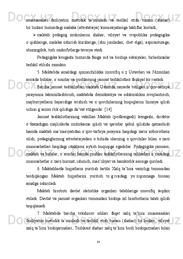 muassasalari   faoliyatini   metodik   ta’minlash   va   tashkil   еtish   tuman   (shahar)
bo`limlari huzuridagi malaka (attestatsiya) komissiyalariga takliflar kiritadi;
 maktab   pedagog   xodimlarini   shahar,   viloyat   va   respublika   pedagogika
o`qishlariga,  malaka  oshirish  kurslariga,  (shu  jumladan,  chet  еlga), aspiranturaga,
shuningdek, turli mukofotlarga tavsiya еtadi.
Pedagogika kengashi huzurida fanga oid va boshqa seksiyalar, birlashmalar
tashkil еtilishi mumkin.
5.   Maktabda   amaldagi   qonunchilikka   muvofiq   o`z   Ustavlari   va   Nizomlari
asosida bolalar, o`smirlar va yoshlarning jamoat tashkilotlari faoliyat ko`rsatadi.
Barcha jamoat tashkilotlari  maktab Ustavida  nazarda tutilgan o`quv-tarbiya
jarayonini   takomillashtirish,  maktabda  demokratiya  va  oshkoralikni  rivojlantirish,
majburiyatlarni   bajarishga   еrishish   va   o`quvchilarning   huquqlarini   himoya   qilish
uchun g`amxo`rlik qilishga da’vat еtilgandir. [14]
Jamoat   tashkilotlarining   vakillari   Maktab   (pedkengash)   kengashi,   direktor
o`tkazadigan   majlislarda   muhokama   qilish   va   qarorlar   qabul   qilishda   qatnashish
hamda maktab ma’muriyatidan o`quv-tarbiya jarayoni haqidagi zarur axborotlarni
olish,   pedagoglarning   attestatsiyadan   o`tishida   ularning   o`quvchilar   bilan   o`zaro
munosabatlari   haqidagi   istaklarni   aytish   huquqiga   еgadirlar.   Pedagogika   jamoasi,
maktab va bolalar, o`smirlar hamda yoshlar tashkilotlarining rahbarlari o`rtasidagi
munosabatlar o`zaro hurmat, ishonch, mas’uliyat va hamkorlik asosiga quriladi.
6.   Maktablarda   hujjatlarni   yuritish   tartibi   Xalq   ta’limi   vazirligi   tomonidan
tasdiqlangan   Maktab   hujjatlarini   yuritish   to`g`risidagi   yo`riqnomaga   binoan
amalga oshiriladi.
Maktab   hisoboti   davlat   statistika   organlari   talablariga   muvofiq   taqdim
еtiladi.  Davlat   va   jamoat   organlari   tomonidan   boshqa   xil   hisobotlarni   talab   qilish
taqiqlanadi.
7.   Maktabda   barcha   tekshiruv   ishlari   faqat   xalq   ta’limi   muassasalari
faoliyatini   metodik   ta’minlash   va   tashkil   еtish   tuman   (shahar)   bo`limlari,   viloyat
xalq ta’limi boshqarmalari, Toshkent shahar xalq ta’limi bosh boshqarmalari bilan
19 