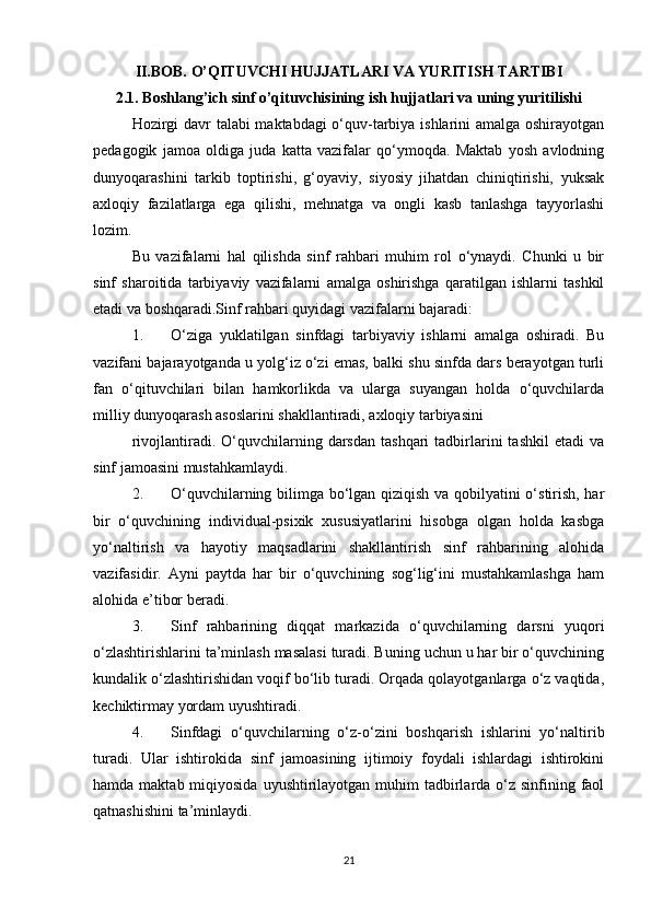 II.BOB. O’QITUVCHI HUJJATLARI VA YURITISH TARTIBI
2.1. Boshlang’ich sinf o’qituvchisining ish hujjatlari va uning yuritilishi
Hozirgi davr talabi maktabdagi o‘quv-tarbiya ishlarini amalga oshirayotgan
pedagogik   jamoa   oldiga   juda   katta   vazifalar   qo‘ymoqda.   Maktab   yosh   avlodning
dunyoqarashini   tarkib   toptirishi,   g‘oyaviy,   siyosiy   jihatdan   chiniqtirishi,   yuksak
axloqiy   fazilatlarga   ega   qilishi,   mehnatga   va   ongli   kasb   tanlashga   tayyorlashi
lozim. 
Bu   vazifalarni   hal   qilishda   sinf   rahbari   muhim   rol   o‘ynaydi.   Chunki   u   bir
sinf   sharoitida   tarbiyaviy   vazifalarni   amalga   oshirishga   qaratilgan   ishlarni   tashkil
etadi va boshqaradi.Sinf rahbari quyidagi vazifalarni bajaradi: 
1. O‘ziga   yuklatilgan   sinfdagi   tarbiyaviy   ishlarni   amalga   oshiradi.   Bu
vazifani bajarayotganda u yolg‘iz o‘zi emas, balki shu sinfda dars berayotgan turli
fan   o‘qituvchilari   bilan   hamkorlikda   va   ularga   suyangan   holda   o‘quvchilarda
milliy dunyoqarash asoslarini shakllantiradi, axloqiy tarbiyasini 
rivojlantiradi.  O‘quvchilarning  darsdan   tashqari   tadbirlarini   tashkil  etadi  va
sinf jamoasini mustahkamlaydi. 
2. O‘quvchilarning bilimga bo‘lgan qiziqish va qobilyatini o‘stirish, har
bir   o‘quvchining   individual-psixik   xususiyatlarini   hisobga   olgan   holda   kasbga
yo‘naltirish   va   hayotiy   maqsadlarini   shakllantirish   sinf   rahbarining   alohida
vazifasidir.   Ayni   paytda   har   bir   o‘quvchining   sog‘lig‘ini   mustahkamlashga   ham
alohida e’tibor beradi. 
3. Sinf   rahbarining   diqqat   markazida   o‘quvchilarning   darsni   yuqori
o‘zlashtirishlarini ta’minlash masalasi turadi. Buning uchun u har bir o‘quvchining
kundalik o‘zlashtirishidan voqif bo‘lib turadi. Orqada qolayotganlarga o‘z vaqtida,
kechiktirmay yordam uyushtiradi. 
4. Sinfdagi   o‘quvchilarning   o‘z-o‘zini   boshqarish   ishlarini   yo‘naltirib
turadi.   Ular   ishtirokida   sinf   jamoasining   ijtimoiy   foydali   ishlardagi   ishtirokini
hamda maktab miqiyosida  uyushtirilayotgan  muhim  tadbirlarda o‘z sinfining faol
qatnashishini ta’minlaydi. 
21 