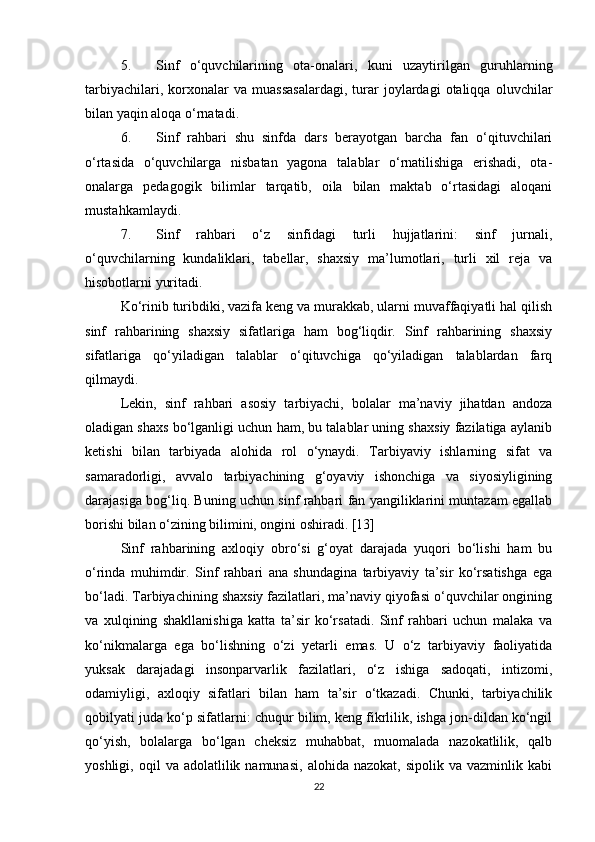 5. Sinf   o‘quvchilarining   ota-onalari,   kuni   uzaytirilgan   guruhlarning
tarbiyachilari,   korxonalar   va  muassasalardagi,   turar   joylardagi   otaliqqa   oluvchilar
bilan yaqin aloqa o‘rnatadi. 
6. Sinf   rahbari   shu   sinfda   dars   berayotgan   barcha   fan   o‘qituvchilari
o‘rtasida   o‘quvchilarga   nisbatan   yagona   talablar   o‘rnatilishiga   erishadi,   ota-
onalarga   pedagogik   bilimlar   tarqatib,   oila   bilan   maktab   o‘rtasidagi   aloqani
mustahkamlaydi. 
7. Sinf   rahbari   o‘z   sinfidagi   turli   hujjatlarini:   sinf   jurnali,
o‘quvchilarning   kundaliklari,   tabellar,   shaxsiy   ma’lumotlari,   turli   xil   reja   va
hisobotlarni yuritadi. 
Ko‘rinib turibdiki, vazifa keng va murakkab, ularni muvaffaqiyatli hal qilish
sinf   rahbarining   shaxsiy   sifatlariga   ham   bog‘liqdir.   Sinf   rahbarining   shaxsiy
sifatlariga   qo‘yiladigan   talablar   o‘qituvchiga   qo‘yiladigan   talablardan   farq
qilmaydi. 
Lekin,   sinf   rahbari   asosiy   tarbiyachi,   bolalar   ma’naviy   jihatdan   andoza
oladigan shaxs bo‘lganligi uchun ham, bu talablar uning shaxsiy fazilatiga aylanib
ketishi   bilan   tarbiyada   alohida   rol   o‘ynaydi.   Tarbiyaviy   ishlarning   sifat   va
samaradorligi,   avvalo   tarbiyachining   g‘oyaviy   ishonchiga   va   siyosiyligining
darajasiga bog‘liq. Buning uchun sinf rahbari fan yangiliklarini muntazam egallab
borishi bilan o‘zining bilimini, ongini oshiradi. [13]
Sinf   rahbarining   axloqiy   obro‘si   g‘oyat   darajada   yuqori   bo‘lishi   ham   bu
o‘rinda   muhimdir.   Sinf   rahbari   ana   shundagina   tarbiyaviy   ta’sir   ko‘rsatishga   ega
bo‘ladi. Tarbiyachining shaxsiy fazilatlari, ma’naviy qiyofasi o‘quvchilar ongining
va   xulqining   shakllanishiga   katta   ta’sir   ko‘rsatadi.   Sinf   rahbari   uchun   malaka   va
ko‘nikmalarga   ega   bo‘lishning   o‘zi   yetarli   emas.   U   o‘z   tarbiyaviy   faoliyatida
yuksak   darajadagi   insonparvarlik   fazilatlari,   o‘z   ishiga   sadoqati,   intizomi,
odamiyligi,   axloqiy   sifatlari   bilan   ham   ta’sir   o‘tkazadi.   Chunki,   tarbiyachilik
qobilyati juda ko‘p sifatlarni: chuqur bilim, keng fikrlilik, ishga jon-dildan ko‘ngil
qo‘yish,   bolalarga   bo‘lgan   cheksiz   muhabbat,   muomalada   nazokatlilik,   qalb
yoshligi,  oqil   va  adolatlilik  namunasi,   alohida  nazokat,  sipolik  va   vazminlik  kabi
22 