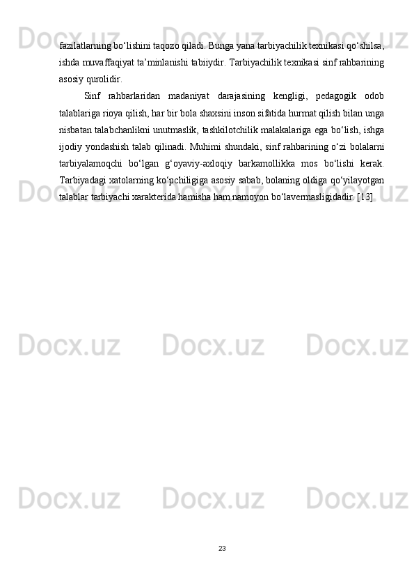 fazilatlarning bo‘lishini taqozo qiladi. Bunga yana tarbiyachilik texnikasi qo‘shilsa,
ishda muvaffaqiyat ta’minlanishi tabiiydir. Tarbiyachilik texnikasi sinf rahbarining
asosiy qurolidir. 
Sinf   rahbarlaridan   madaniyat   darajasining   kengligi,   pedagogik   odob
talablariga rioya qilish, har bir bola shaxsini inson sifatida hurmat qilish bilan unga
nisbatan talabchanlikni unutmaslik, tashkilotchilik malakalariga ega bo‘lish, ishga
ijodiy yondashish talab qilinadi. Muhimi shundaki, sinf rahbarining o‘zi bolalarni
tarbiyalamoqchi   bo‘lgan   g‘oyaviy-axloqiy   barkamollikka   mos   bo‘lishi   kerak.
Tarbiyadagi xatolarning ko‘pchiligiga asosiy sabab, bolaning oldiga qo‘yilayotgan
talablar tarbiyachi xarakterida hamisha ham namoyon bo‘lavermasligidadir. [13]
23 
