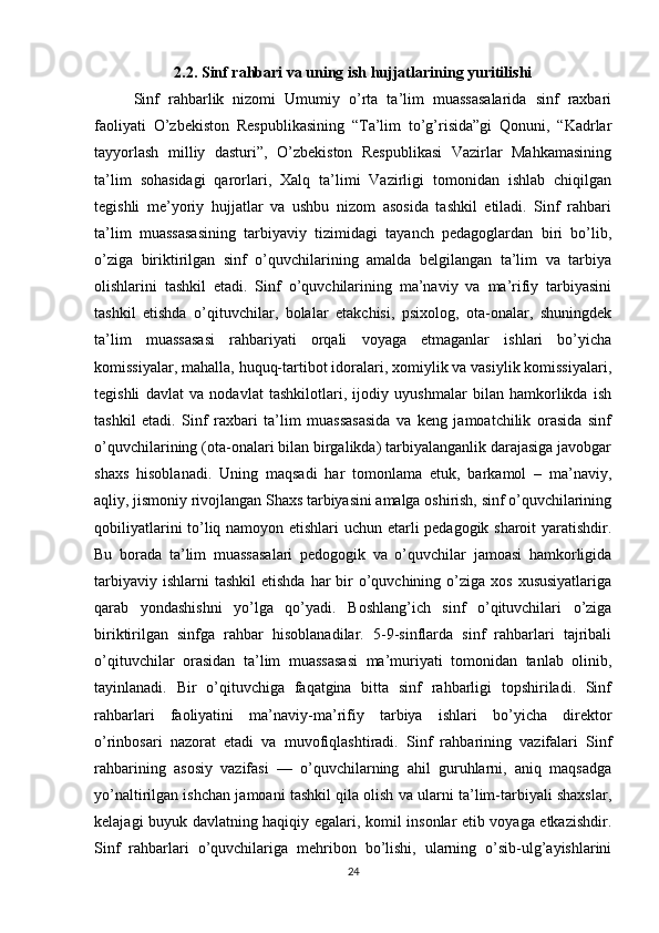 2.2. Sinf rahbari va uning ish hujjatlarining yuritilishi
Sinf   rahbarlik   nizomi   Umumiy   o’rta   ta’lim   muassasalarida   sinf   raxbari
faoliyati   O’zbekiston   Respublikasining   “Ta’lim   to’g’risida”gi   Qonuni,   “Kadrlar
tayyorlash   milliy   dasturi”,   O’zbekiston   Respublikasi   Vazirlar   Mahkamasining
ta’lim   sohasidagi   qarorlari,   Xalq   ta’limi   Vazirligi   tomonidan   ishlab   chiqilgan
tegishli   me’yoriy   hujjatlar   va   ushbu   nizom   asosida   tashkil   etiladi.   Sinf   rahbari
ta’lim   muassasasining   tarbiyaviy   tizimidagi   tayanch   pedagoglardan   biri   bo’lib,
o’ziga   biriktirilgan   sinf   o’quvchilarining   amalda   belgilangan   ta’lim   va   tarbiya
olishlarini   tashkil   etadi.   Sinf   o’quvchilarining   ma’naviy   va   ma’rifiy   tarbiyasini
tashkil   etishda   o’qituvchilar,   bolalar   etakchisi,   psixolog,   ota-onalar,   shuningdek
ta’lim   muassasasi   rahbariyati   orqali   voyaga   etmaganlar   ishlari   bo’yicha
komissiyalar, mahalla, huquq-tartibot idoralari, xomiylik va vasiylik komissiyalari,
tegishli   davlat   va   nodavlat   tashkilotlari,   ijodiy   uyushmalar   bilan   hamkorlikda   ish
tashkil   etadi.   Sinf   raxbari   ta’lim   muassasasida   va   keng   jamoatchilik   orasida   sinf
o’quvchilarining (ota-onalari bilan birgalikda) tarbiyalanganlik darajasiga javobgar
shaxs   hisoblanadi.   Uning   maqsadi   har   tomonlama   etuk,   barkamol   –   ma’naviy,
aqliy, jismoniy rivojlangan Shaxs tarbiyasini amalga oshirish, sinf o’quvchilarining
qobiliyatlarini to’liq namoyon etishlari uchun etarli pedagogik sharoit yaratishdir.
Bu   borada   ta’lim   muassasalari   pedogogik   va   o’quvchilar   jamoasi   hamkorligida
tarbiyaviy  ishlarni  tashkil  etishda   har   bir   o’quvchining  o’ziga  xos  xususiyatlariga
qarab   yondashishni   yo’lga   qo’yadi.   Boshlang’ich   sinf   o’qituvchilari   o’ziga
biriktirilgan   sinfga   rahbar   hisoblanadilar.   5-9-sinflarda   sinf   rahbarlari   tajribali
o’qituvchilar   orasidan   ta’lim   muassasasi   ma’muriyati   tomonidan   tanlab   olinib,
tayinlanadi.   Bir   o’qituvchiga   faqatgina   bitta   sinf   rahbarligi   topshiriladi.   Sinf
rahbarlari   faoliyatini   ma’naviy-ma’rifiy   tarbiya   ishlari   bo’yicha   direktor
o’rinbosari   nazorat   etadi   va   muvofiqlashtiradi.   Sinf   rahbarining   vazifalari   Sinf
rahbarining   asosiy   vazifasi   —   o’quvchilarning   ahil   guruhlarni,   aniq   maqsadga
yo’naltirilgan ishchan jamoani tashkil qila olish va ularni ta’lim-tarbiyali shaxslar,
kelajagi buyuk davlatning haqiqiy egalari, komil insonlar etib voyaga etkazishdir.
Sinf   rahbarlari   o’quvchilariga   mehribon   bo’lishi,   ularning   o’sib-ulg’ayishlarini
24 