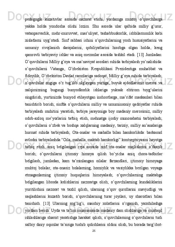 pedagogik   kuzatuvlar   asosida   nazorat   etishi,   yordamga   muxtoj   o’quvchilarga
yakka   holda   yondosha   olishi   lozim.   Shu   asosda   ular   qalbida   milliy   g’urur,
vatanparvarlik,   mehr-muruvvat,   mas’uliyat,   tashabbuskorlik,   ishbilarmonlik   kabi
xislatlarni   uyg’otadi.   Sinf   rahbari   ishini   o’quvchilarning   yosh   hususiyatlarini   va
umumiy   rivojlanish   darajalarini,   qobiliyatlarini   hisobga   olgan   holda,   keng
qamrovli   tarbiyaviy  ishlar   va aniq  mezonlar  asosida   tashkil   etadi.  [13]  Jumladan:
O’quvchilarni Milliy g’oya va ma’naviyat asoslari ruhida tarbiyalash yo’nalishida:
o’quvchilarni   Vatanga,   O’zbekiston   Respublikasi   Prezidentiga   muhabbat   va
fidoyilik, O’zbekiston Davlat ramzlariga sadoqat, Milliy g’oya ruhida tarbiyalash;
o’quvchilar   ongiga   o’z   tug’ilib   ulg’aygan   yurtiga,   buyuk   ajdodlarimiz   merosi   va
xalqimizning   bugungi   bunyodkorlik   ishlariga   yuksak   ehtirom   tuyg’ularini
singdirish,   yurtimizda   bunyod   etilayotgan   inshootlarga,   ma’rifat   maskanlari   bilan
tanishtirib   borish;   sinfda   o’quvchilarni   milliy   va   umuminsoniy   qadriyatlar   ruhida
tarbiyalash   muhitini   yaratish,   tarbiya   jarayoniga   boy   madaniy   merosimiz,   milliy
odob-axloq   me’yorlarini   tatbiq   etish,   mehnatga   ijodiy   munosabatni   tarbiyalash;
o’quvchilarni   o’zbek   va   boshqa   xalqlarning   madaniy,   tarixiy,   milliy   an’analariga
hurmat   ruhida   tarbiyalash;   Ota-onalar   va   mahalla   bilan   hamkorlikda:   barkamol
avlodni tarbiyalashda “Oila, mahalla, maktab hamkorligi” kontseptsiyasini hayotga
tatbiq   etish,   aniq   belgilangan   reja   asosida   sinf   ota-onalar   majlislarini   o’tkazib
borish;   o’quvchilarni   ijtimoiy   himoya   qilish   bo’yicha   aniq   chora-tadbirlar
belgilash,   jumladan,   kam   ta’minlangan   oilalar   farzandlari,   ijtimoiy   himoyaga
muhtoj   bolalar,   ota-onasiz   bolalarning,   homiylik   va   vasiylikka   berilgan   voyaga
etmaganlarning   ijtimoiy   huquqlarini   himoyalash;   o’quvchilarning   maktabga
belgilangan   libosda   kelishlarini   nazoratga   olish;   o’quvchilarning   kundaliklarini
yuritilishini   nazorat   va   taxlil   qilish,   ularning   o’quv   qurollarini   mavjudligi   va
saqlashlarini   kuzatib   borish;   o’quvchilarning   turar   joyilari,   uy   sharoitlari   bilan
tanishish.   [13]   Ularning   sog’lig’i,   maishiy   xolatlarini   o’rganish,   yaxshilashga
yordam berish. Uyda va ta’lim muassasasida madaniy dam olishlariga va mustaqil
ishlashlariga   sharoit   yaratishga   harakat   qilish;   o’quvchilarning   o’quvchilarni   turli
salbiy  diniy oqimlar  ta’siriga tushib  qolishlarini   oldini   olish,  bu borada  targ’ibot-
25 