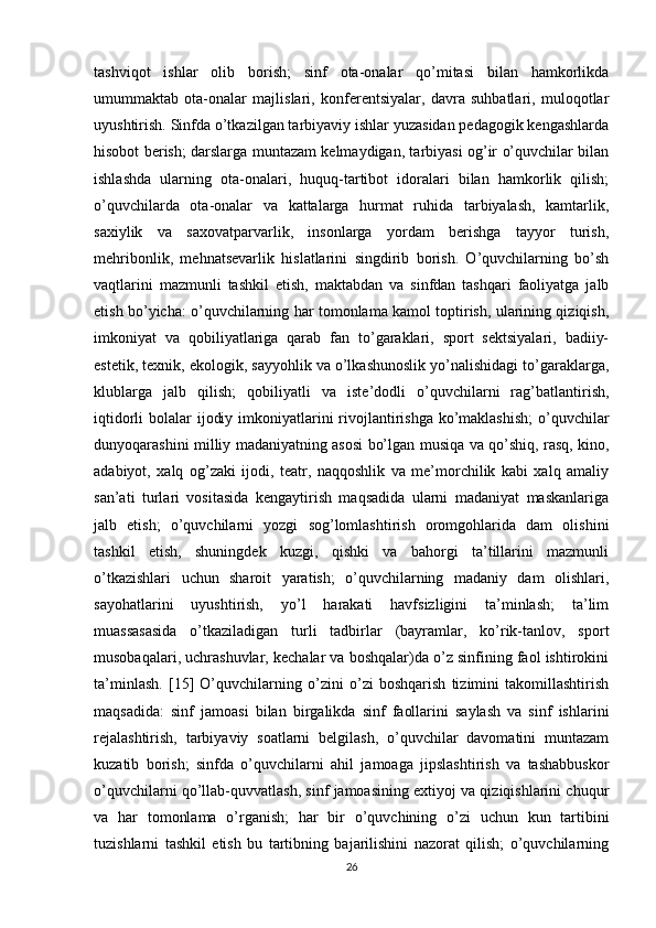 tashviqot   ishlar   olib   borish;   sinf   ota-onalar   qo’mitasi   bilan   hamkorlikda
umummaktab   ota-onalar   majlislari,   konferentsiyalar,   davra   suhbatlari,   muloqotlar
uyushtirish. Sinfda o’tkazilgan tarbiyaviy ishlar yuzasidan pedagogik kengashlarda
hisobot berish; darslarga muntazam kelmaydigan, tarbiyasi og’ir o’quvchilar bilan
ishlashda   ularning   ota-onalari,   huquq-tartibot   idoralari   bilan   hamkorlik   qilish;
o’quvchilarda   ota-onalar   va   kattalarga   hurmat   ruhida   tarbiyalash,   kamtarlik,
saxiylik   va   saxovatparvarlik,   insonlarga   yordam   berishga   tayyor   turish,
mehribonlik,   mehnatsevarlik   hislatlarini   singdirib   borish.   O’quvchilarning   bo’sh
vaqtlarini   mazmunli   tashkil   etish,   maktabdan   va   sinfdan   tashqari   faoliyatga   jalb
etish bo’yicha: o’quvchilarning har tomonlama kamol toptirish, ularining qiziqish,
imkoniyat   va   qobiliyatlariga   qarab   fan   to’garaklari,   sport   sektsiyalari,   badiiy-
estetik, texnik, ekologik, sayyohlik va o’lkashunoslik yo’nalishidagi to’garaklarga,
klublarga   jalb   qilish;   qobiliyatli   va   iste’dodli   o’quvchilarni   rag’batlantirish,
iqtidorli bolalar  ijodiy imkoniyatlarini  rivojlantirishga ko’maklashish;  o’quvchilar
dunyoqarashini milliy madaniyatning asosi bo’lgan musiqa va qo’shiq, rasq, kino,
adabiyot,   xalq   og’zaki   ijodi,   teatr,   naqqoshlik   va   me’morchilik   kabi   xalq   amaliy
san’ati   turlari   vositasida   kengaytirish   maqsadida   ularni   madaniyat   maskanlariga
jalb   etish;   o’quvchilarni   yozgi   sog’lomlashtirish   oromgohlarida   dam   olishini
tashkil   etish,   shuningdek   kuzgi,   qishki   va   bahorgi   ta’tillarini   mazmunli
o’tkazishlari   uchun   sharoit   yaratish;   o’quvchilarning   madaniy   dam   olishlari,
sayohatlarini   uyushtirish,   yo’l   harakati   havfsizligini   ta’minlash;   ta’lim
muassasasida   o’tkaziladigan   turli   tadbirlar   (bayramlar,   ko’rik-tanlov,   sport
musobaqalari, uchrashuvlar, kechalar va boshqalar)da o’z sinfining faol ishtirokini
ta’minlash.   [15]   O’quvchilarning   o’zini   o’zi   boshqarish   tizimini   takomillashtirish
maqsadida:   sinf   jamoasi   bilan   birgalikda   sinf   faollarini   saylash   va   sinf   ishlarini
rejalashtirish,   tarbiyaviy   soatlarni   belgilash,   o’quvchilar   davomatini   muntazam
kuzatib   borish;   sinfda   o’quvchilarni   ahil   jamoaga   jipslashtirish   va   tashabbuskor
o’quvchilarni qo’llab-quvvatlash, sinf jamoasining extiyoj va qiziqishlarini chuqur
va   har   tomonlama   o’rganish;   har   bir   o’quvchining   o’zi   uchun   kun   tartibini
tuzishlarni   tashkil   etish   bu   tartibning   bajarilishini   nazorat   qilish;   o’quvchilarning
26 