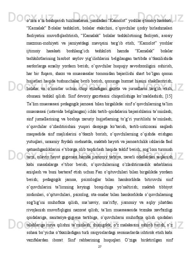 o’zini o’zi boshqarish tuzilmalarini, jumladan “Kamolot” yoshlar ijtimoiy harakati,
“Kamalak”   Bolalar   tashkiloti,   bolalar   etakchisi,   o’quvchilar   ijodiy   birlashmalari
faoliyatini   muvofiqlashtirish,   “Kamalak”   bolalar   tashkilotining   faoliyati,   asosiy
mazmun-mohiyati   va   jamiyatdagi   mavqeini   targ’ib   etish;   “Kamolot”   yoshlar
ijtimoiy   harakati   boshlang’ich   tashkiloti   hamda   “Kamalak”   bolalar
tashkilotlarining   hisobot   saylov   yig’ilishlarini   belgilangan   tartibda   o’tkazilishida
sardorlarga   amaliy   yordam   berish;   o’quvchilar   huquqiy   savodxonligini   oshirish,
har   bir   fuqaro,   shaxs   va   muassasalar   tomonidan   bajarilishi   shart   bo’lgan   qonun
hujjatlari haqida tushunchalar berib borish, qonunga hurmat hissini shakllantirish;
bolalar   va   o’smirlar   uchun   chop   etiladigan   gazeta   va   jurnallarni   targ’ib   etish,
obunani   tashkil   qilish.   Sinf   devoriy   gazetasini   chiqarilishiga   ko’maklashish;   [15]
Ta’lim muassasasi pedagogik jamoasi bilan birgalikda: sinf o’quvchilarning ta’lim
muassasasi (ustavida belgilangan) ichki tartib-qoidalarini bajarishlarini ta’minlash;
sinf   jurnallarining   va   boshqa   zaruriy   hujjatlarning   to’g’ri   yuritilishi   ta’minlash;
o’quvchilar   o’zlashtirishini   yuqori   darajaga   ko’tarish,   tartib-intizomni   saqlash
maqsadida   sinf   majlislarini   o’tkazib   borish;   o’quvchilarning   o’qishda   erishgan
yutuqlari, umumiy foydali mehnatda, maktab hayoti va jamoatchilik ishlarida faol
qatnashganliklarini e’tiborga olib taqdirlash haqida taklif berish; sog’lom turmush
tarzi, oilaviy hayot  gigienasi  hamda jismoniy tarbiya, zararli odatlardan saqlanish
kabi   masalalarga   e’tibor   berish;   o’quvchilarning   o’zlashtirmaslik   sabablarini
aniqlash   va   buni   bartaraf   etish   uchun   Fan   o’qituvchilari   bilan   birgalikda   yordam
berish;   pedagogik   jamoa,   psixologlar   bilan   hamkorlikda   bitiruvchi   sinf
o’quvchilarini   ta’limning   keyingi   bosqichiga   yo’naltirish;   maktab   tibbiyot
xodimlari,   o’qituvchilari,   psixolog,   ota-onalar   bilan   hamkorlikda   o’quvchilarning
sog’lig’ini   muhofaza   qilish,   ma’naviy,   ma’rifiy,   jismoniy   va   aqliy   jihatdan
rivojlanish   muvofiqligini   nazorat   qilish;   ta’lim   muassasasida   texnika   xavfsizligi
qoidalariga,   sanitariya-gigiena   tartibiga,   o’quvchilarni   muhofaza   qilish   qoidalari
talablariga rioya qilishni  ta’minlash;  shunigdek, o’z malakasini  oshirib turish, o’z
sohasi bo’yicha o’tkaziladigan turli miqyoslardagi seminarlarda ishtirok etish kabi
vazifalardan   iborat.   Sinf   rahbarining   huquqlari   O’ziga   biriktirilgan   sinf
27 