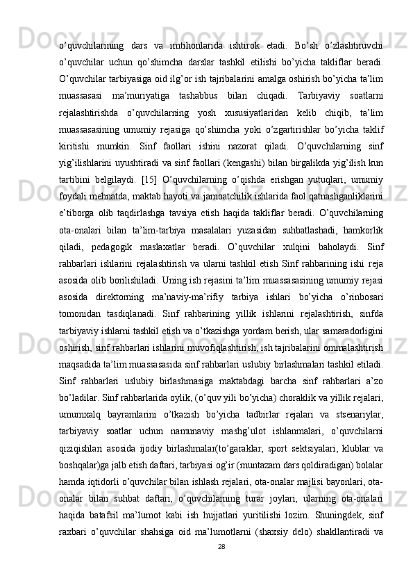 o’quvchilarining   dars   va   imtihonlarida   ishtirok   etadi.   Bo’sh   o’zlashtiruvchi
o’quvchilar   uchun   qo’shimcha   darslar   tashkil   etilishi   bo’yicha   takliflar   beradi.
O’quvchilar tarbiyasiga oid ilg’or ish tajribalarini amalga oshirish bo’yicha ta’lim
muassasasi   ma’muriyatiga   tashabbus   bilan   chiqadi.   Tarbiyaviy   soatlarni
rejalashtirishda   o’quvchilarning   yosh   xususiyatlaridan   kelib   chiqib,   ta’lim
muassasasining   umumiy   rejasiga   qo’shimcha   yoki   o’zgartirishlar   bo’yicha   taklif
kiritishi   mumkin.   Sinf   faollari   ishini   nazorat   qiladi.   O’quvchilarning   sinf
yig’ilishlarini uyushtiradi va sinf faollari (kengashi) bilan birgalikda yig’ilish kun
tartibini   belgilaydi.   [15]   O’quvchilarning   o’qishda   erishgan   yutuqlari,   umumiy
foydali mehnatda, maktab hayoti va jamoatchilik ishlarida faol qatnashganliklarini
e’tiborga   olib   taqdirlashga   tavsiya   etish   haqida   takliflar   beradi.   O’quvchilarning
ota-onalari   bilan   ta’lim-tarbiya   masalalari   yuzasidan   suhbatlashadi,   hamkorlik
qiladi,   pedagogik   maslaxatlar   beradi.   O’quvchilar   xulqini   baholaydi.   Sinf
rahbarlari   ishlarini   rejalashtirish   va   ularni   tashkil   etish   Sinf   rahbarining   ishi   reja
asosida  olib borilishiladi. Uning ish rejasini  ta’lim muassasasining umumiy rejasi
asosida   direktorning   ma’naviy-ma’rifiy   tarbiya   ishlari   bo’yicha   o’rinbosari
tomonidan   tasdiqlanadi.   Sinf   rahbarining   yillik   ishlarini   rejalashtirish,   sinfda
tarbiyaviy ishlarni tashkil etish va o’tkazishga yordam berish, ular samaradorligini
oshirish, sinf rahbarlari ishlarini muvofiqlashtirish, ish tajribalarini ommalashtirish
maqsadida ta’lim muassasasida sinf rahbarlari uslubiy birlashmalari tashkil etiladi.
Sinf   rahbarlari   uslubiy   birlashmasiga   maktabdagi   barcha   sinf   rahbarlari   a’zo
bo’ladilar. Sinf rahbarlarida oylik, (o’quv yili bo’yicha) choraklik va yillik rejalari,
umumxalq   bayramlarini   o’tkazish   bo’yicha   tadbirlar   rejalari   va   stsenariylar,
tarbiyaviy   soatlar   uchun   namunaviy   mashg’ulot   ishlanmalari,   o’quvchilarni
qiziqishlari   asosida   ijodiy   birlashmalar(to’garaklar,   sport   sektsiyalari,   klublar   va
boshqalar)ga jalb etish daftari, tarbiyasi og’ir (muntazam dars qoldiradigan) bolalar
hamda iqtidorli o’quvchilar bilan ishlash rejalari, ota-onalar majlisi bayonlari, ota-
onalar   bilan   suhbat   daftari,   o’quvchilarning   turar   joylari,   ularning   ota-onalari
haqida   batafsil   ma’lumot   kabi   ish   hujjatlari   yuritilishi   lozim.   Shuningdek,   sinf
raxbari   o’quvchilar   shahsiga   oid   ma’lumotlarni   (shaxsiy   delo)   shakllantiradi   va
28 