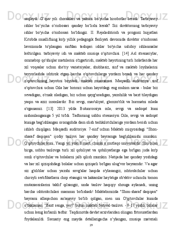 saqlaydi.   O’quv   yili   choraklari   va   yakuni   bo’yicha   hisobotlar   beradi.   Tarbiyaviy
ishlar   bo‘yicha   o‘rinbosari   qanday   bo‘lishi   kerak?   Siz   direktorning   tarbiyaviy
ishlar   bo'yicha   o'rinbosari   bo'ldingiz.   II.   Rejalashtirish   va   prognoz   hujjatlari
Kitobda  muallifning  ko'p   yillik  pedagogik   faoliyati   davomida   direktor   o'rinbosari
lavozimida   to'plangan   sinfdan   tashqari   ishlar   bo'yicha   uslubiy   ishlanmalar
keltirilgan.   tarbiyaviy   ish   va   maktab   musiqa   o'qituvchisi.   [14]   Asl   stsenariylar,
ommabop qo'shiqlar matnlarini o'zgartirish, maktab hayotining turli holatlarida har
xil   voqealar   uchun   she'riy   variatsiyalar,   shubhasiz,   sinf   va   maktab   loyihalarini
tayyorlashda   ishtirok   etgan   barcha   o'qituvchilarga   yordam   beradi   va   har   qanday
o'qituvchining   hayotini   boyitadi.   maktab   muassasasi.   Maqsadli   auditoriya:   sinf
o'qituvchisi uchun Oila har birimiz uchun hayotdagi eng muhim narsa - bular biz
sevadigan, o'rnak oladigan, biz uchun qayg'uradigan, yaxshilik va baxt  tilaydigan
yaqin   va   aziz   insonlardir.   Biz   sevgi,   mas'uliyat,   g'amxo'rlik   va   hurmatni   oilada
o'rganamiz.   [13]   2013   yilda   Butunrossiya   oila,   sevgi   va   sadoqat   kuni
nishonlanganiga   5   yil   to'ldi.   Tadbirning   ushbu   stsenariysi   Oila,   sevgi   va   sadoqat
kuniga bag'ishlangan oromgohda dam olish tashkilotchilariga yordam berish uchun
ishlab   chiqilgan.   Maqsadli   auditoriya:   7-sinf   uchun   Maktab   miqyosidagi   "Shon-
sharaf   daqiqasi"   ijodiy   tanlovi   har   qanday   bayramga   bag'ishlanishi   mumkin:
O'qituvchilar kuni, Yangi yil yoki 8 mart, chunki u mutlaqo universaldir. Shu bilan
birga,   ushbu   tanlovga   turli   xil   qobiliyat   va   qobiliyatlarga   ega   bo'lgan   juda   ko'p
sonli  o'qituvchilar  va bolalarni  jalb qilish mumkin. Natijada har qanday yoshdagi
va har xil qiziqishdagi bolalar uchun qiziqarli bo'lgan ulug'vor bayramdir. Va agar
siz   g'oliblar   uchun   yaxshi   sovg'alar   haqida   o'ylasangiz,   ishtirokchilar   uchun
chiroyli sertifikatlarni chop etsangiz va hakamlar hay'atiga ob'ektiv uchinchi tomon
mutaxassislarini   taklif   qilsangiz,   unda   tanlov   haqiqiy   shouga   aylanadi,   uning
barcha   ishtirokchilari   mamnun   bo'lishadi!   Maktabimizda   "Shon-sharaf   daqiqasi"
bayrami   allaqachon   an'anaviy   bo'lib   qolgan,   men   uni   O'qituvchilar   kunida
o'tkazaman. “Baxt senga, yer!” butun maktab festival-tanlovi. - 9-17 yoshli bolalar
uchun keng ko'lamli tadbir. Taqdimotda davlat arxivlaridan olingan fotosuratlardan
foydalanildi.   Ssenariy   eng   mayda   detallarigacha   o‘ylangan,   musiqa   materiali
29 